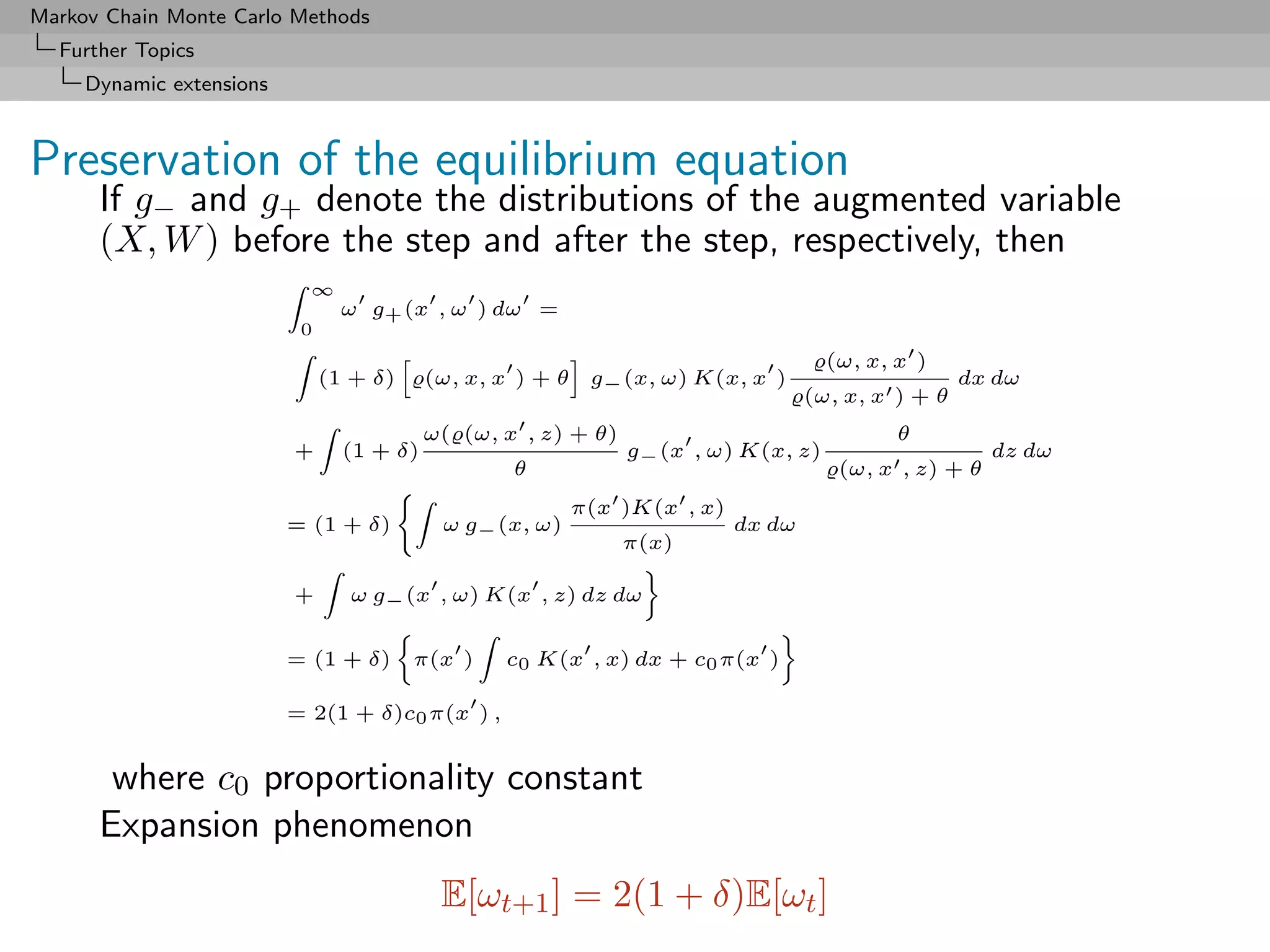 Markov Chain Monte Carlo Methods
  Further Topics
     Dynamic extensions



Preservation of the equilibrium equation
      If g− and g+ denote the distributions of the augmented variable
      (X, W ) before the step and after the step, respectively, then
                            ∞
                                 ω g+ (x , ω ) dω =
                           0
                                                                                      (ω, x, x )
                               (1 + δ)     (ω, x, x ) + θ    g− (x, ω) K(x, x )                      dx dω
                                                                                    (ω, x, x ) + θ
                                           ω( (ω, x , z) + θ)                                θ
                          +      (1 + δ)                        g− (x , ω) K(x, z)                      dz dω
                                                   θ                                   (ω, x , z) + θ
                                                            π(x )K(x , x)
                          = (1 + δ)         ω g− (x, ω)                     dx dω
                                                                π(x)

                          +      ω g− (x , ω) K(x , z) dz dω


                          = (1 + δ)      π(x )    c0 K(x , x) dx + c0 π(x )

                          = 2(1 + δ)c0 π(x ) ,


       where c0 proportionality constant
      Expansion phenomenon
                                            E[ωt+1 ] = 2(1 + δ)E[ωt ]
 