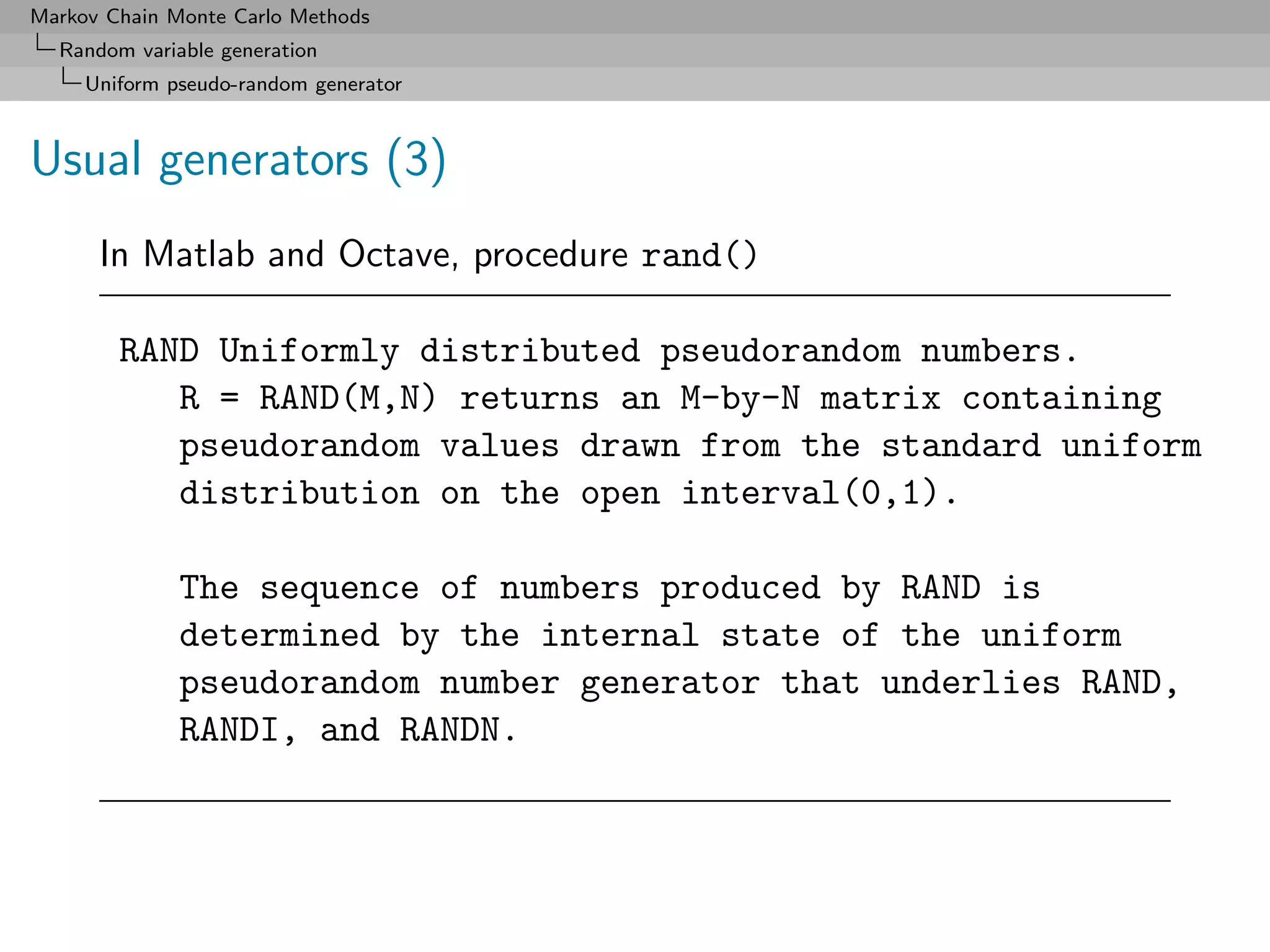 Markov Chain Monte Carlo Methods
  Random variable generation
     Uniform pseudo-random generator



Usual generators (3)
      In Matlab and Octave, procedure rand()

        RAND Uniformly distributed pseudorandom numbers.
           R = RAND(M,N) returns an M-by-N matrix containing
           pseudorandom values drawn from the standard uniform
           distribution on the open interval(0,1).

              The sequence of numbers produced by RAND is
              determined by the internal state of the uniform
              pseudorandom number generator that underlies RAND,
              RANDI, and RANDN.
 