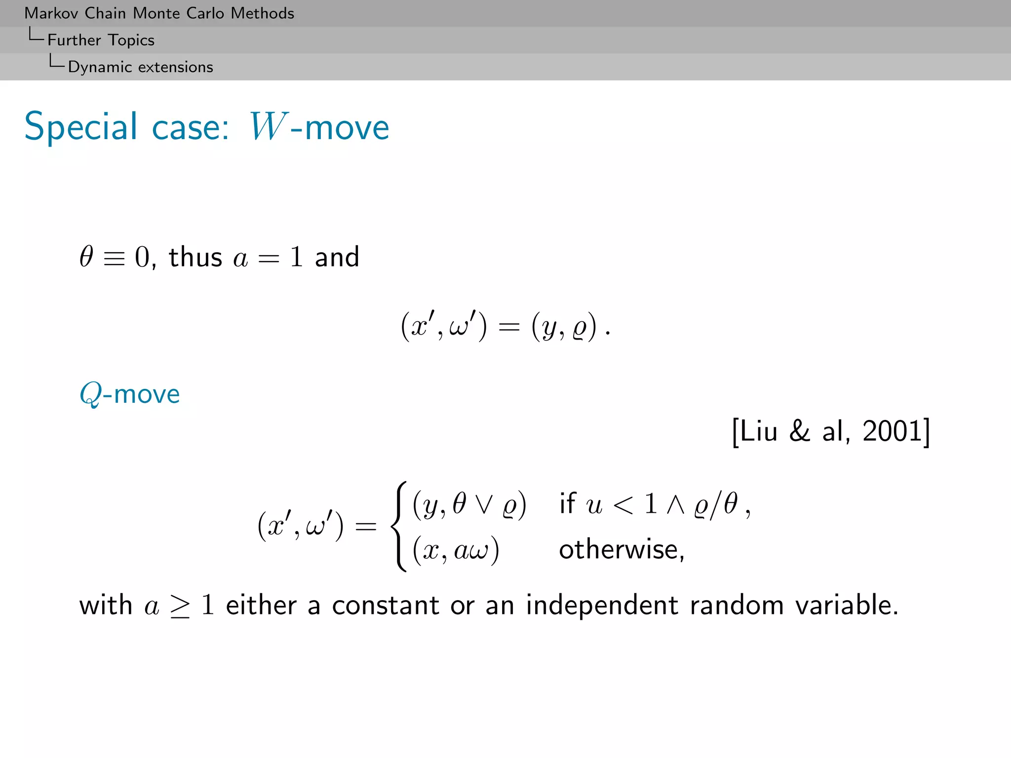 Markov Chain Monte Carlo Methods
  Further Topics
     Dynamic extensions



Special case: W -move


      θ ≡ 0, thus a = 1 and

                                        (x , ω ) = (y, ) .

      Q-move
                                                                  [Liu  al, 2001]

                                        (y, θ ∨ )    if u  1 ∧ /θ ,
                           (x , ω ) =
                                        (x, aω)      otherwise,
      with a ≥ 1 either a constant or an independent random variable.
 