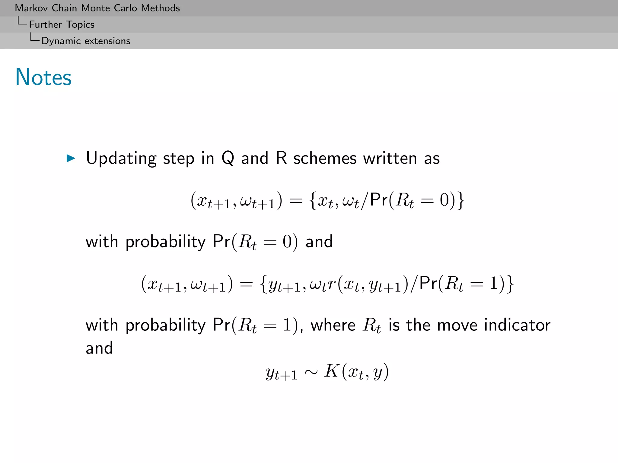 Markov Chain Monte Carlo Methods
  Further Topics
     Dynamic extensions



Notes


              Updating step in Q and R schemes written as

                                   (xt+1 , ωt+1 ) = {xt , ωt /Pr(Rt = 0)}

              with probability Pr(Rt = 0) and

                          (xt+1 , ωt+1 ) = {yt+1 , ωt r(xt , yt+1 )/Pr(Rt = 1)}

              with probability Pr(Rt = 1), where Rt is the move indicator
              and
                                     yt+1 ∼ K(xt , y)
 