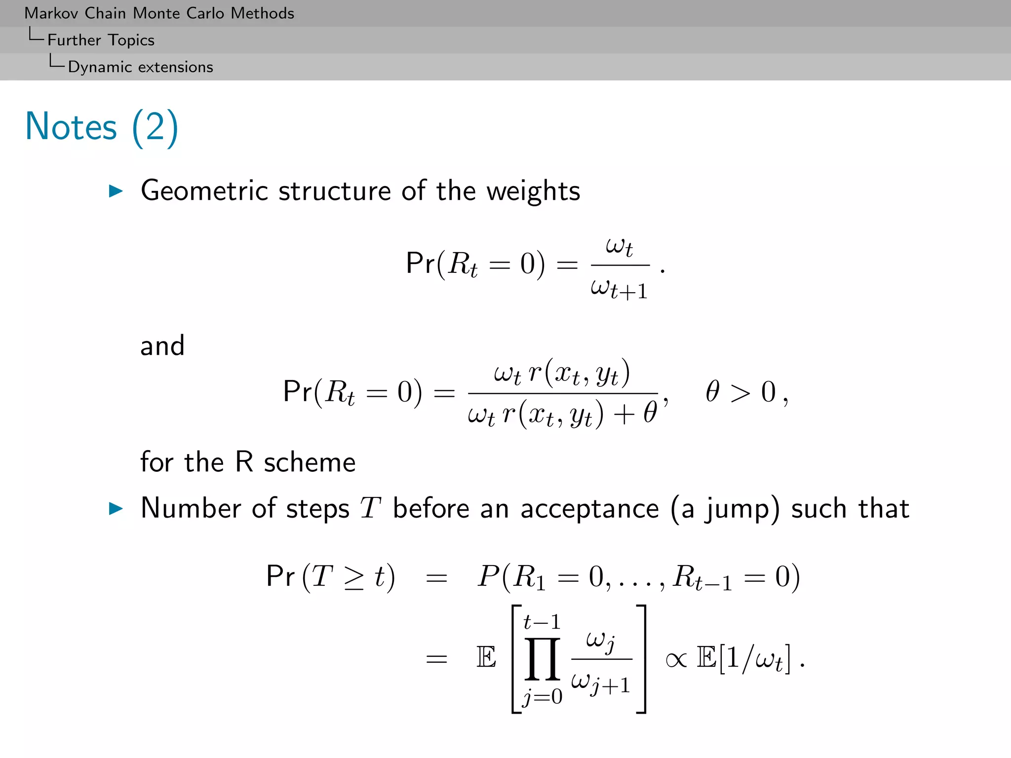 Markov Chain Monte Carlo Methods
  Further Topics
     Dynamic extensions



Notes (2)
              Geometric structure of the weights
                                                          ωt
                                       Pr(Rt = 0) =           .
                                                         ωt+1

              and
                                               ωt r(xt , yt )
                              Pr(Rt = 0) =                      ,   θ  0,
                                             ωt r(xt , yt ) + θ
              for the R scheme
              Number of steps T before an acceptance (a jump) such that

                            Pr (T ≥ t) = P (R1 = 0, . . . , Rt−1 = 0)
                                                      
                                             t−1
                                                  ωj 
                                       = E                ∝ E[1/ωt ] .
                                                 ωj+1
                                                  j=0
 