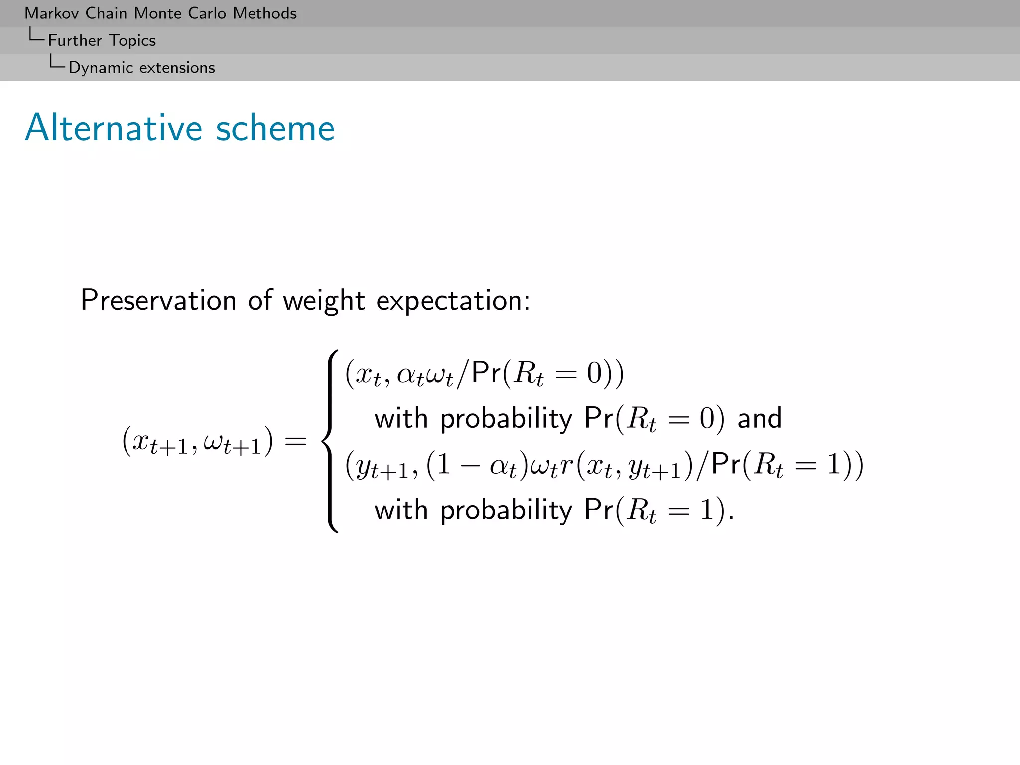 Markov Chain Monte Carlo Methods
  Further Topics
     Dynamic extensions



Alternative scheme



      Preservation of weight expectation:
                          
                          (xt , αt ωt /Pr(Rt = 0))
                          
                          
                          
                           with probability Pr(R = 0) and
                                                        t
         (xt+1 , ωt+1 ) =
                          (yt+1 , (1 − αt )ωt r(xt , yt+1 )/Pr(Rt = 1))
                          
                          
                          
                           with probability Pr(R = 1).
                                                        t
 