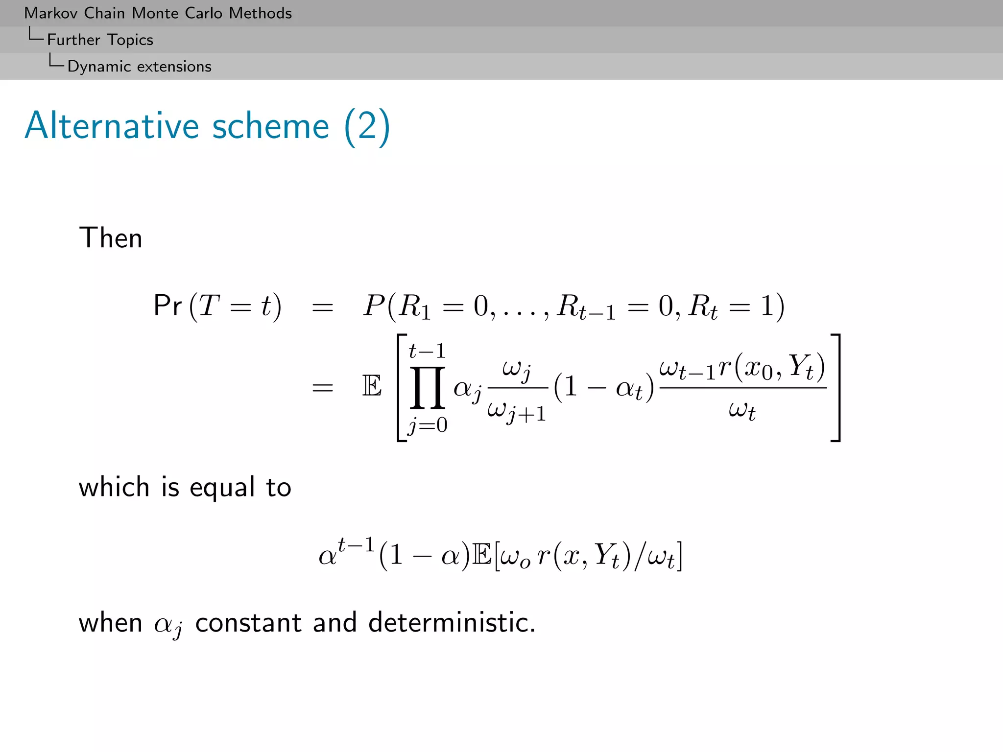 Markov Chain Monte Carlo Methods
  Further Topics
     Dynamic extensions



Alternative scheme (2)

      Then

               Pr (T = t) = P (R1 = 0, . . . , Rt−1 = 0, Rt = 1)
                                                                        
                                t−1
                                        ωj              ωt−1 r(x0 , Yt ) 
                          = E      αj        (1 − αt )
                                       ωj+1                   ωt
                                          j=0

      which is equal to

                                   αt−1 (1 − α)E[ωo r(x, Yt )/ωt ]

      when αj constant and deterministic.
 
