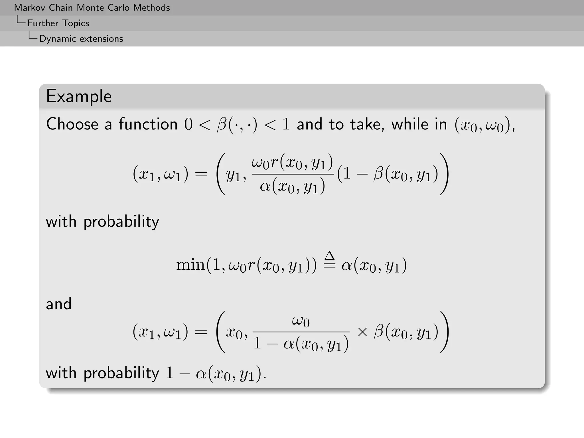 Markov Chain Monte Carlo Methods
  Further Topics
     Dynamic extensions




      Example
      Choose a function 0  β(·, ·)  1 and to take, while in (x0 , ω0 ),

                                                 ω0 r(x0 , y1 )
                          (x1 , ω1 ) =    y1 ,                  (1 − β(x0 , y1 )
                                                  α(x0 , y1 )

      with probability
                                                            ∆
                                   min(1, ω0 r(x0 , y1 )) = α(x0 , y1 )

      and
                                                      ω0
                          (x1 , ω1 ) =    x0 ,                   × β(x0 , y1 )
                                                 1 − α(x0 , y1 )
      with probability 1 − α(x0 , y1 ).
 