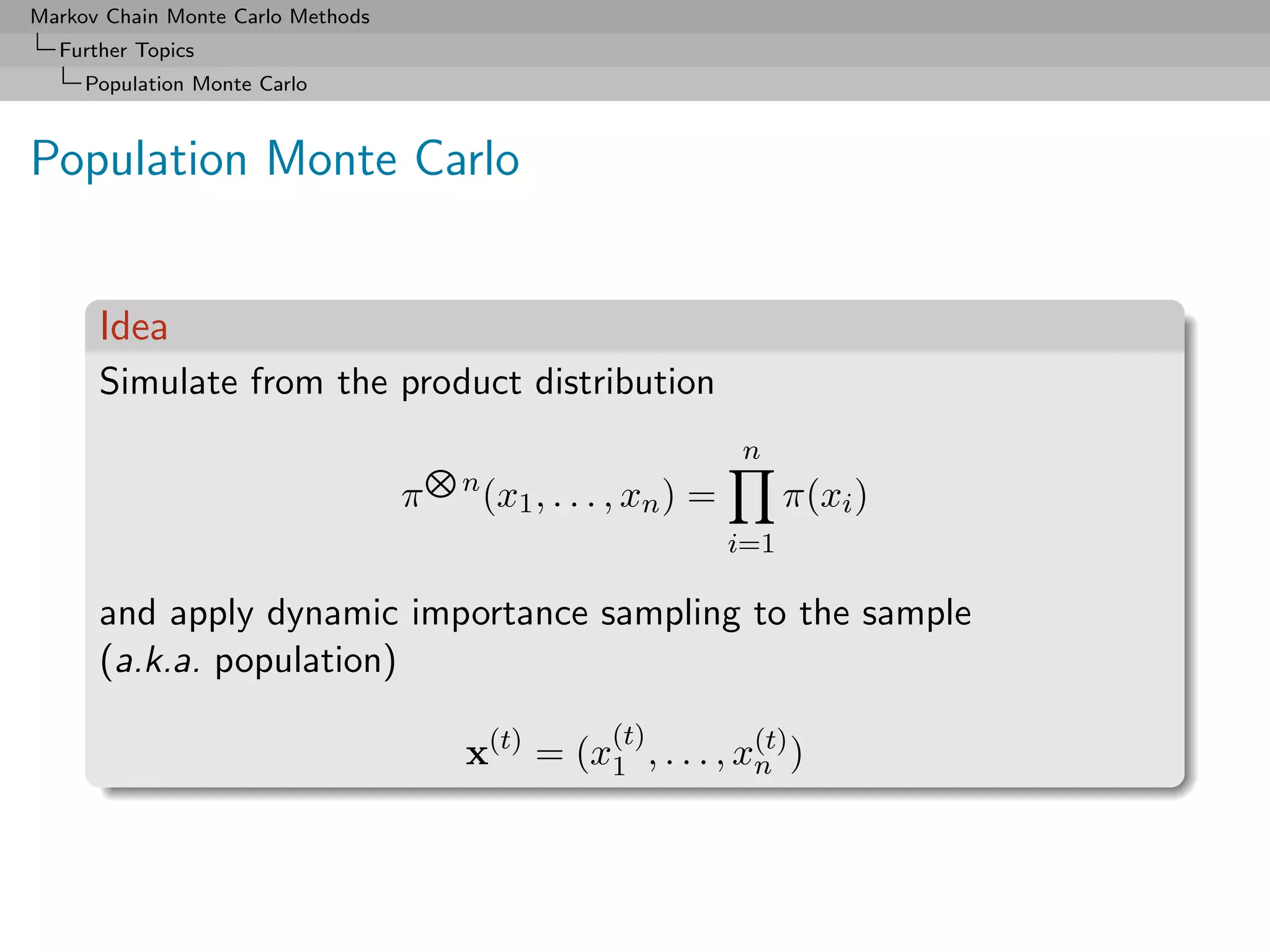 Markov Chain Monte Carlo Methods
  Further Topics
     Population Monte Carlo



Population Monte Carlo


      Idea
      Simulate from the product distribution
                                                                  n
                                       n
                                   π       (x1 , . . . , xn ) =         π(xi )
                                                                  i=1

      and apply dynamic importance sampling to the sample
      (a.k.a. population)
                                                      (t)
                                       x(t) = (x1 , . . . , x(t) )
                                                             n
 