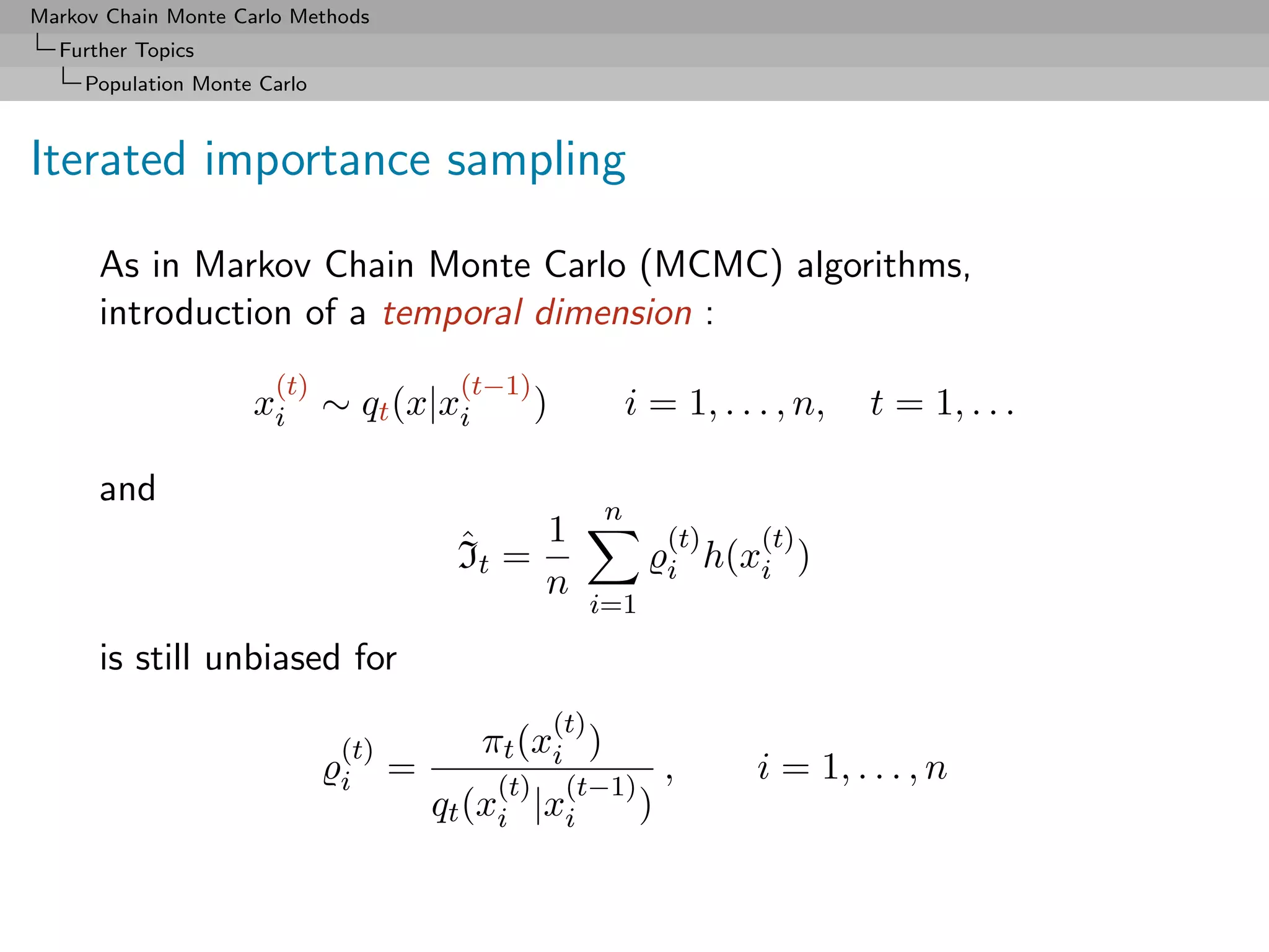 Markov Chain Monte Carlo Methods
  Further Topics
     Population Monte Carlo



Iterated importance sampling

      As in Markov Chain Monte Carlo (MCMC) algorithms,
      introduction of a temporal dimension :
                       (t)               (t−1)
                     xi ∼ qt (x|xi                )             i = 1, . . . , n,   t = 1, . . .

      and
                                                            n
                                         ˆ    1                       (t)  (t)
                                         It =                         i h(xi )
                                              n
                                                            i=1

      is still unbiased for
                                                      (t)
                              (t)          πt (xi )
                              i     =       (t)        (t−1)
                                                                      ,    i = 1, . . . , n
                                        qt (xi |xi                )
 