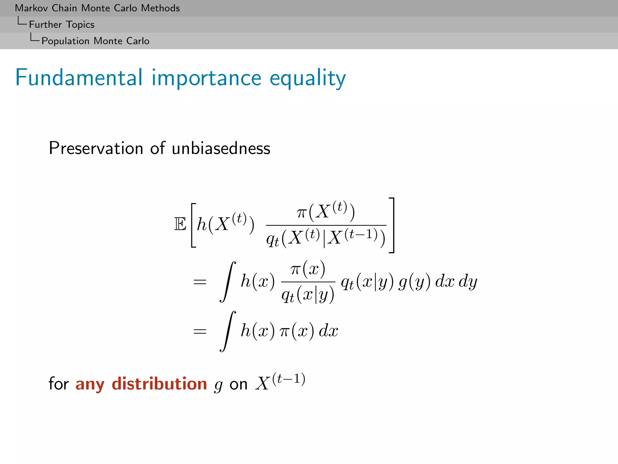 Markov Chain Monte Carlo Methods
  Further Topics
     Population Monte Carlo



Fundamental importance equality

      Preservation of unbiasedness


                                                 π(X (t) )
                              E h(X (t) )
                                            qt (X (t) |X (t−1) )
                                               π(x)
                                   =   h(x)            qt (x|y) g(y) dx dy
                                              qt (x|y)
                                   =   h(x) π(x) dx

      for any distribution g on X (t−1)
 