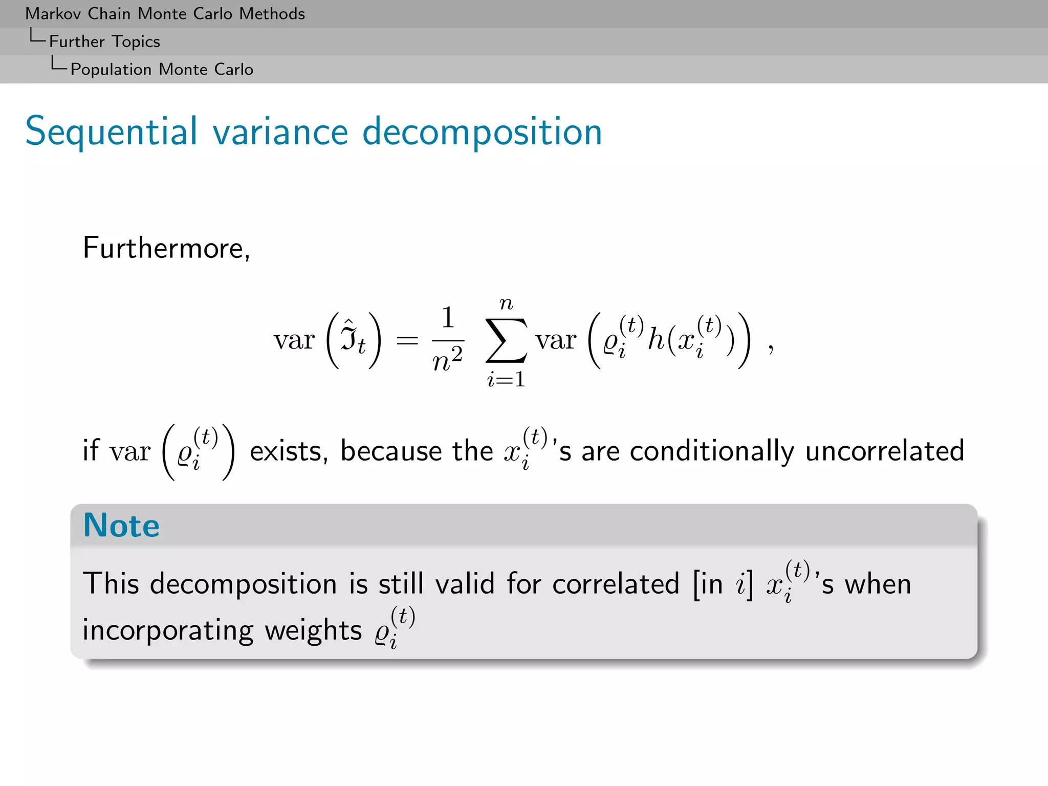 Markov Chain Monte Carlo Methods
  Further Topics
     Population Monte Carlo



Sequential variance decomposition

      Furthermore,
                                             n
                                  ˆ    1                (t)  (t)
                              var It = 2          var   i h(xi )   ,
                                      n
                                            i=1

                   (t)                           (t)
      if var       i      exists, because the xi ’s are conditionally uncorrelated

      Note
                                                                       (t)
      This decomposition is still valid for correlated [in i] xi ’s when
                             (t)
      incorporating weights i
 