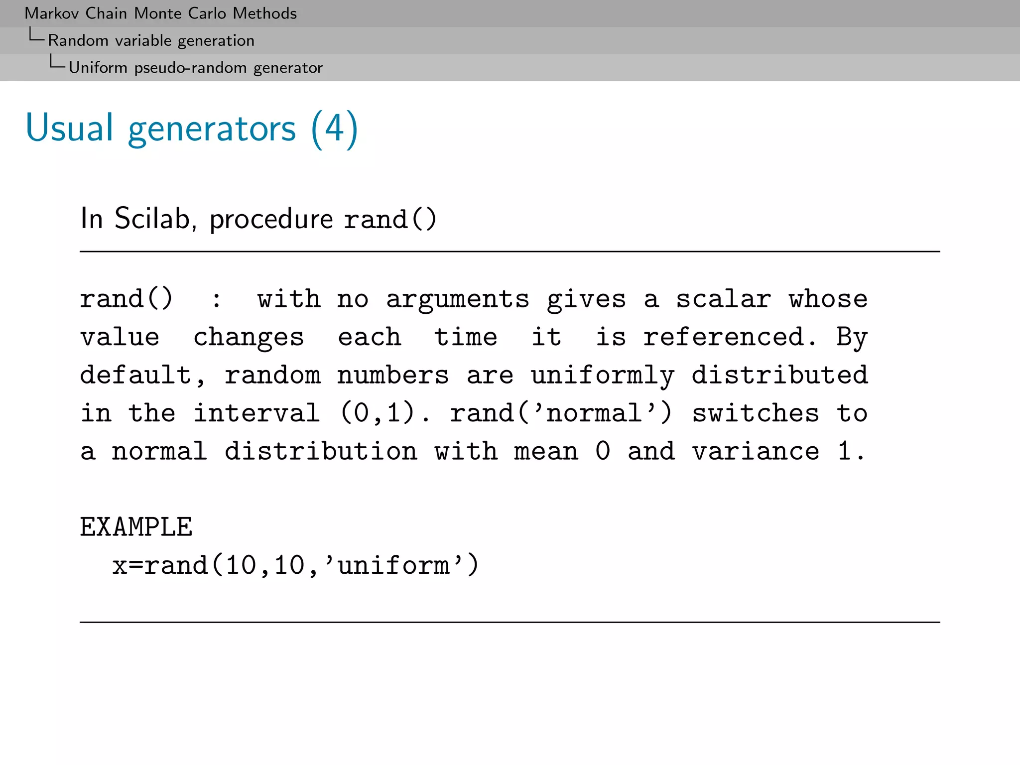 Markov Chain Monte Carlo Methods
  Random variable generation
     Uniform pseudo-random generator



Usual generators (4)

      In Scilab, procedure rand()

      rand() : with no arguments gives a scalar whose
      value changes each time it is referenced. By
      default, random numbers are uniformly distributed
      in the interval (0,1). rand(’normal’) switches to
      a normal distribution with mean 0 and variance 1.

      EXAMPLE
        x=rand(10,10,’uniform’)
 