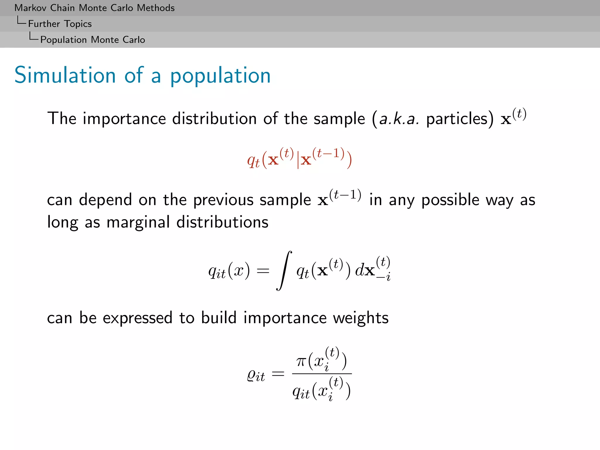 Markov Chain Monte Carlo Methods
  Further Topics
     Population Monte Carlo



Simulation of a population
      The importance distribution of the sample (a.k.a. particles) x(t)

                                        qt (x(t) |x(t−1) )

      can depend on the previous sample x(t−1) in any possible way as
      long as marginal distributions

                                                               (t)
                                   qit (x) =       qt (x(t) ) dx−i

      can be expressed to build importance weights
                                                       (t)
                                                   π(xi )
                                         it    =        (t)
                                                   qit (xi )
 