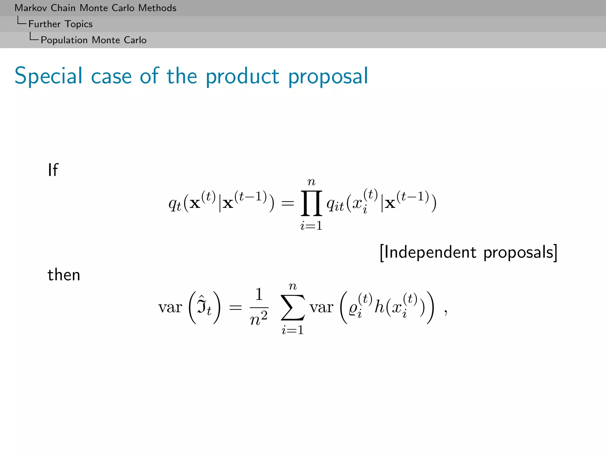 Markov Chain Monte Carlo Methods
  Further Topics
     Population Monte Carlo



Special case of the product proposal


      If
                                                       n
                                   (t)   (t−1)                   (t)
                              qt (x |x           )=         qit (xi |x(t−1) )
                                                      i=1

                                                                       [Independent proposals]
      then
                                                  n
                                  ˆ    1                        (t)  (t)
                              var It = 2               var      i h(xi )        ,
                                      n
                                                 i=1
 
