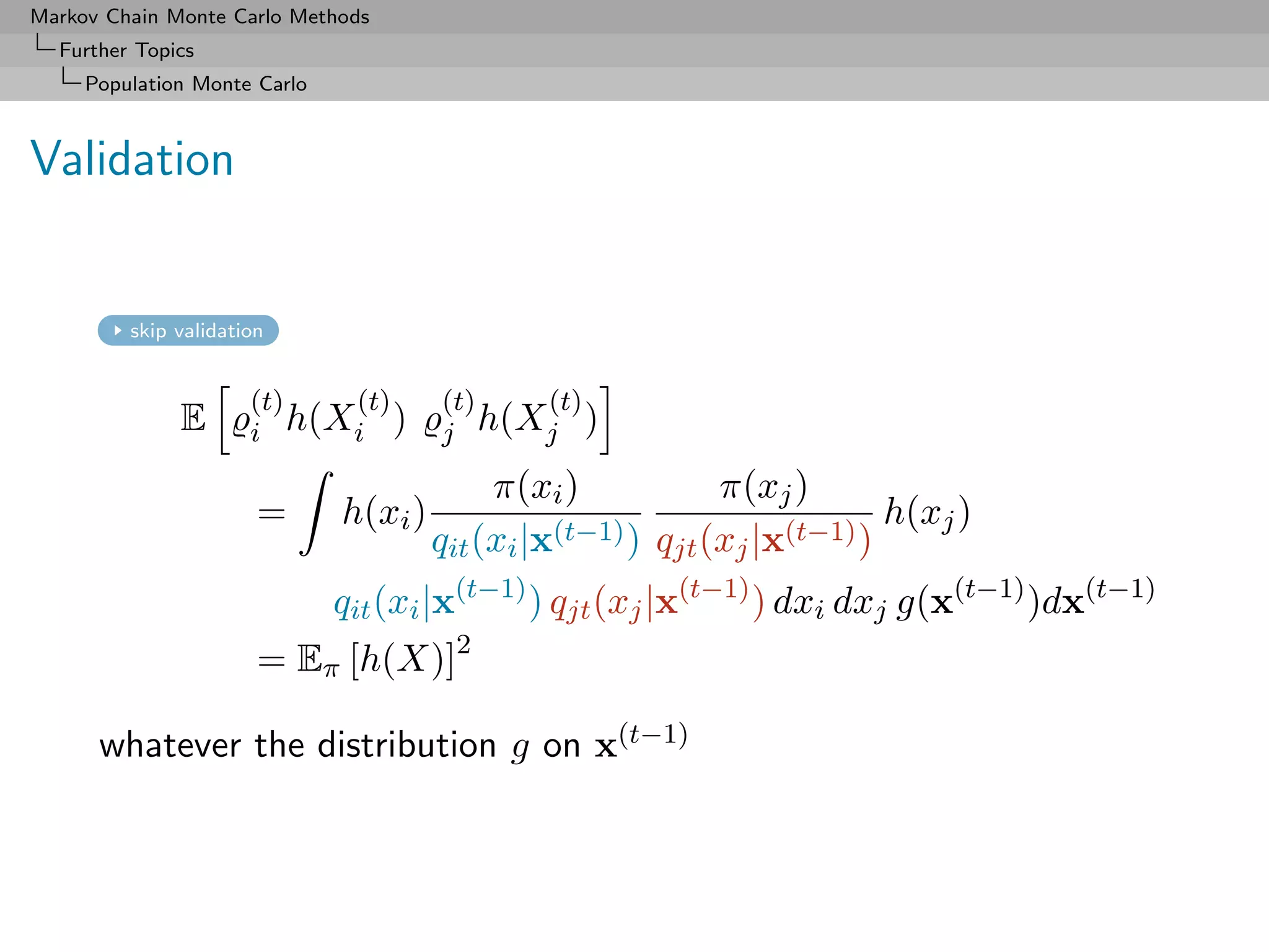 Markov Chain Monte Carlo Methods
  Further Topics
     Population Monte Carlo



Validation


         skip validation


                      (t)  (t)         (t)  (t)
              E       i h(Xi )         j h(Xj )

                                            π(xi )            π(xj )
                       =      h(xi )              (t−1) ) q (x |x(t−1) )
                                                                         h(xj )
                                       qit (xi |x          jt j

                              qit (xi |x(t−1) ) qjt (xj |x(t−1) ) dxi dxj g(x(t−1) )dx(t−1)
                       = Eπ [h(X)]2

      whatever the distribution g on x(t−1)
 