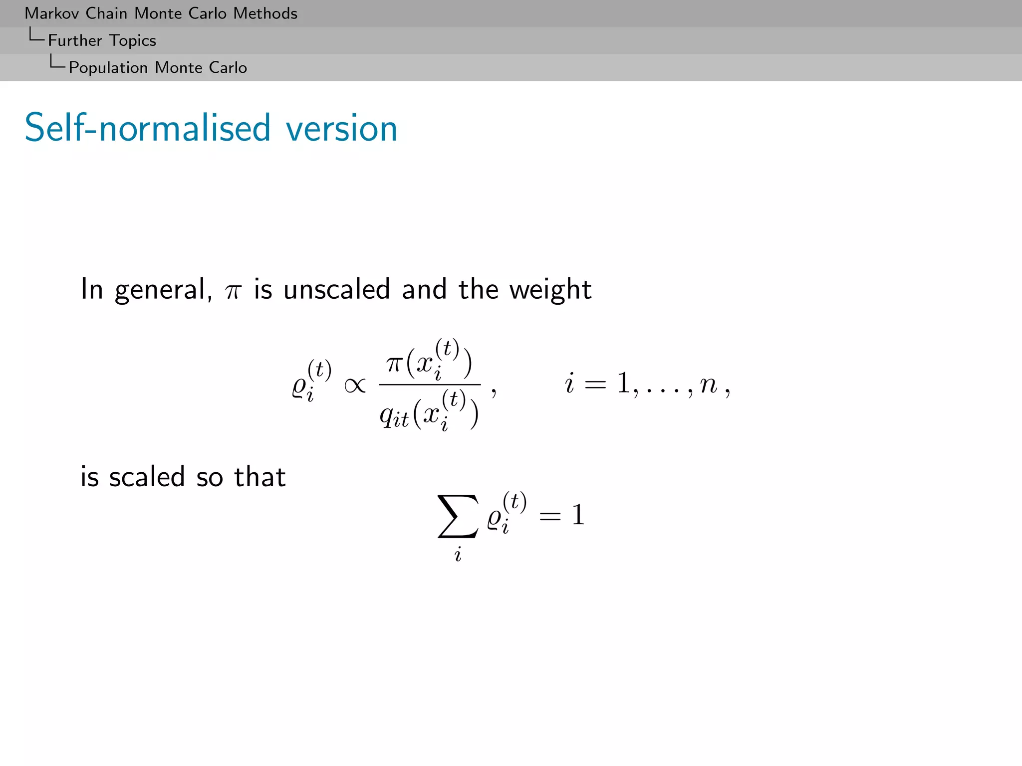 Markov Chain Monte Carlo Methods
  Further Topics
     Population Monte Carlo



Self-normalised version


      In general, π is unscaled and the weight
                                                 (t)
                                   (t)       π(xi )
                                   i     ∝        (t)
                                                         ,          i = 1, . . . , n ,
                                             qit (xi )

      is scaled so that
                                                             (t)
                                                             i     =1
                                                   i
 
