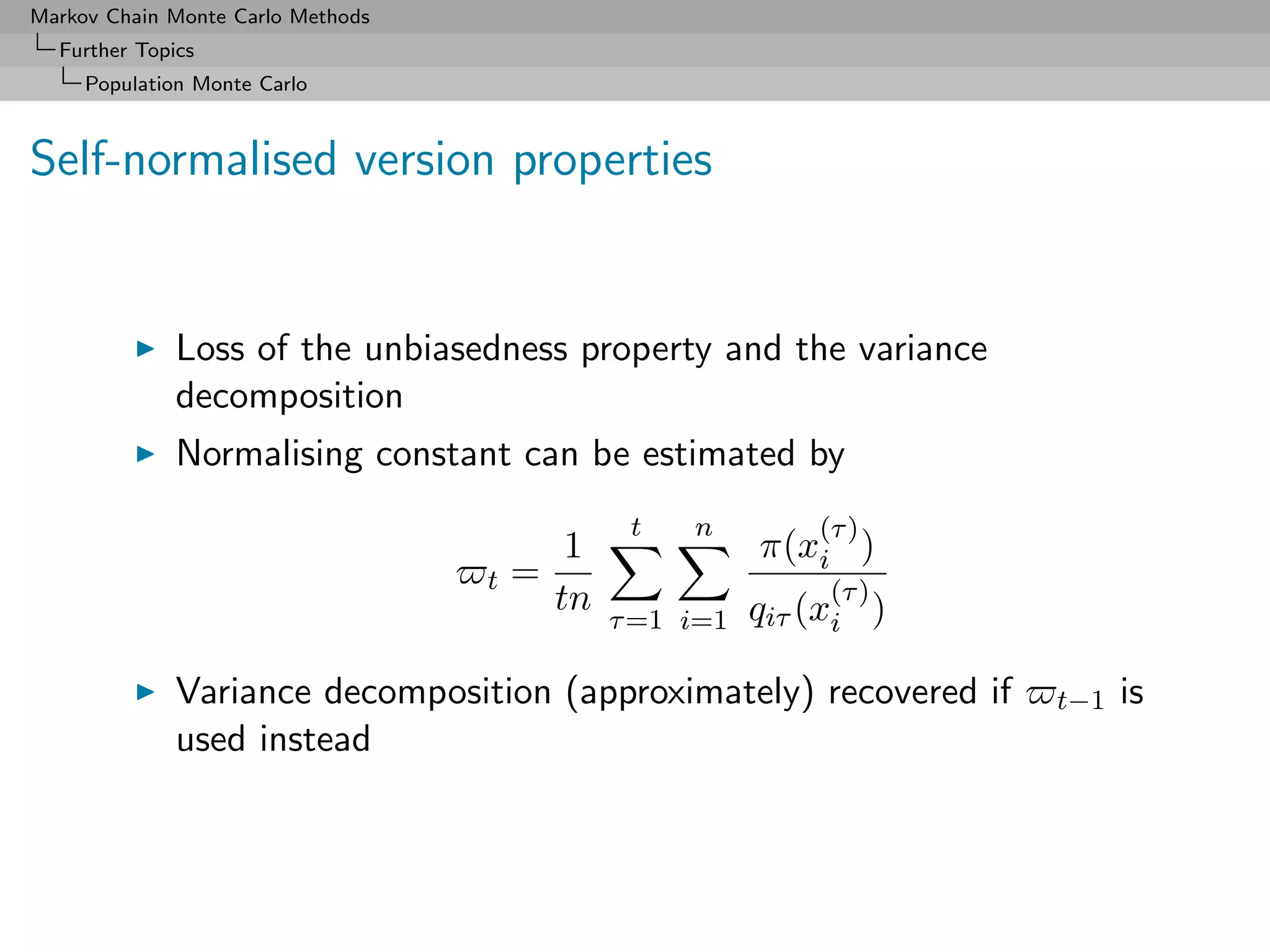 Markov Chain Monte Carlo Methods
  Further Topics
     Population Monte Carlo



Self-normalised version properties


              Loss of the unbiasedness property and the variance
              decomposition
              Normalising constant can be estimated by
                                                 t   n         (τ )
                                            1              π(xi )
                                   t   =                        (τ )
                                           tn              qiτ (xi )
                                                τ =1 i=1

              Variance decomposition (approximately) recovered if      t−1   is
              used instead
 