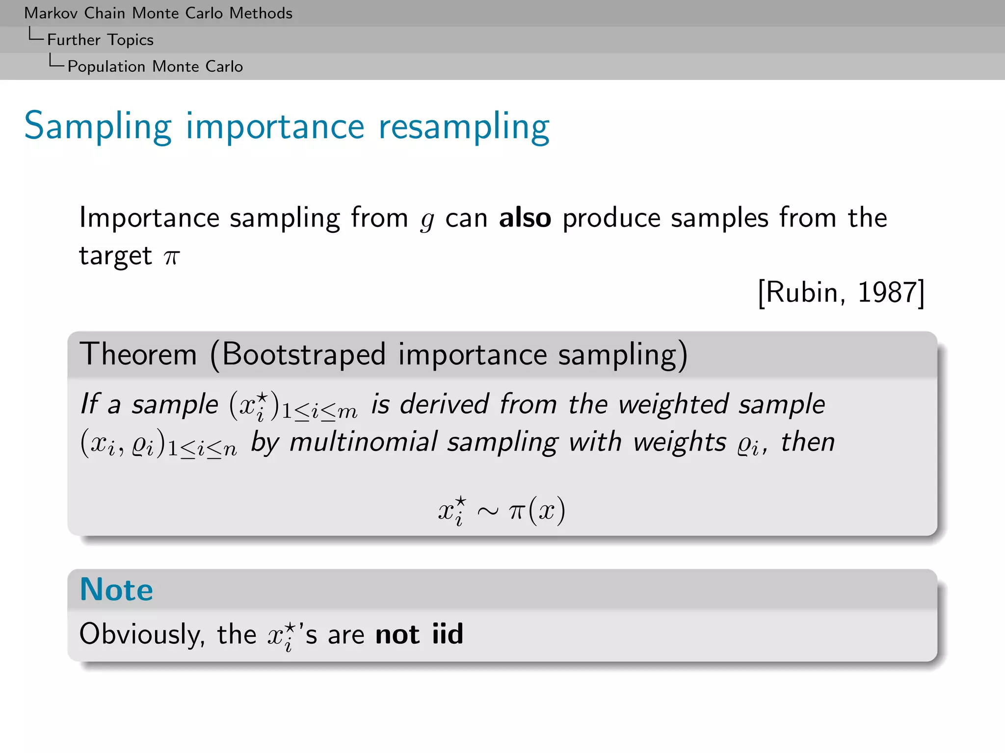 Markov Chain Monte Carlo Methods
  Further Topics
     Population Monte Carlo



Sampling importance resampling

      Importance sampling from g can also produce samples from the
      target π
                                                        [Rubin, 1987]

      Theorem (Bootstraped importance sampling)
      If a sample (xi )1≤i≤m is derived from the weighted sample
      (xi , i )1≤i≤n by multinomial sampling with weights i , then

                                   xi ∼ π(x)

      Note
      Obviously, the xi ’s are not iid
 