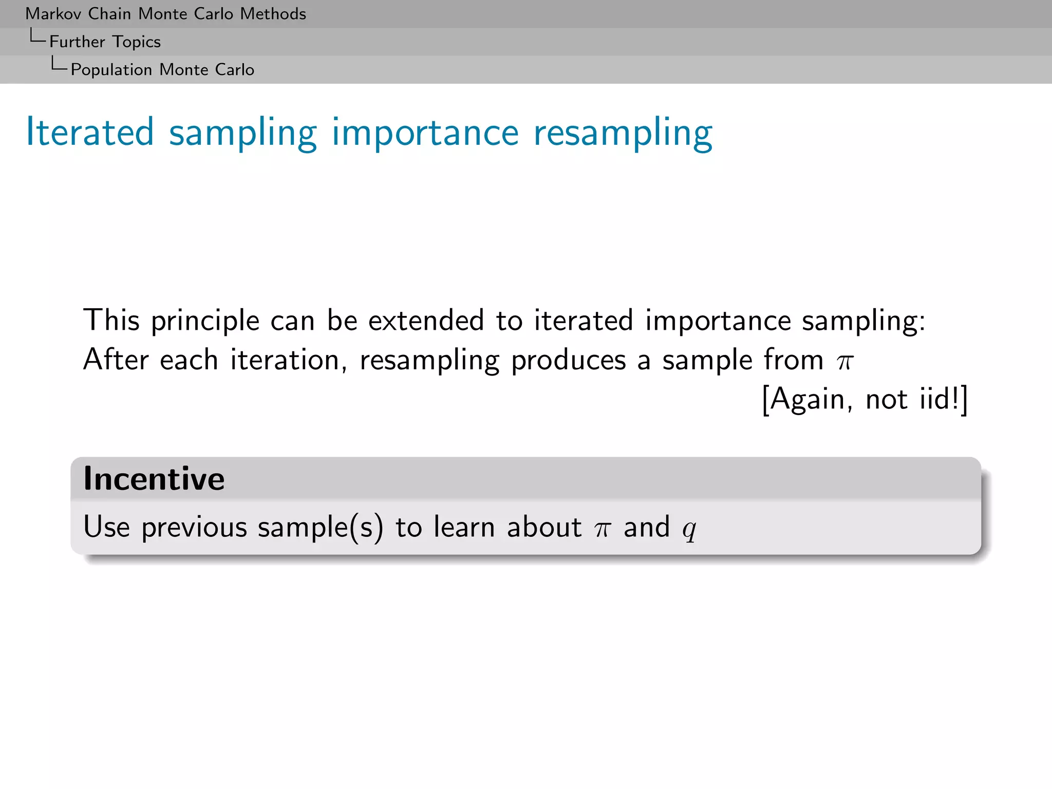 Markov Chain Monte Carlo Methods
  Further Topics
     Population Monte Carlo



Iterated sampling importance resampling



      This principle can be extended to iterated importance sampling:
      After each iteration, resampling produces a sample from π
                                                         [Again, not iid!]

      Incentive
      Use previous sample(s) to learn about π and q
 