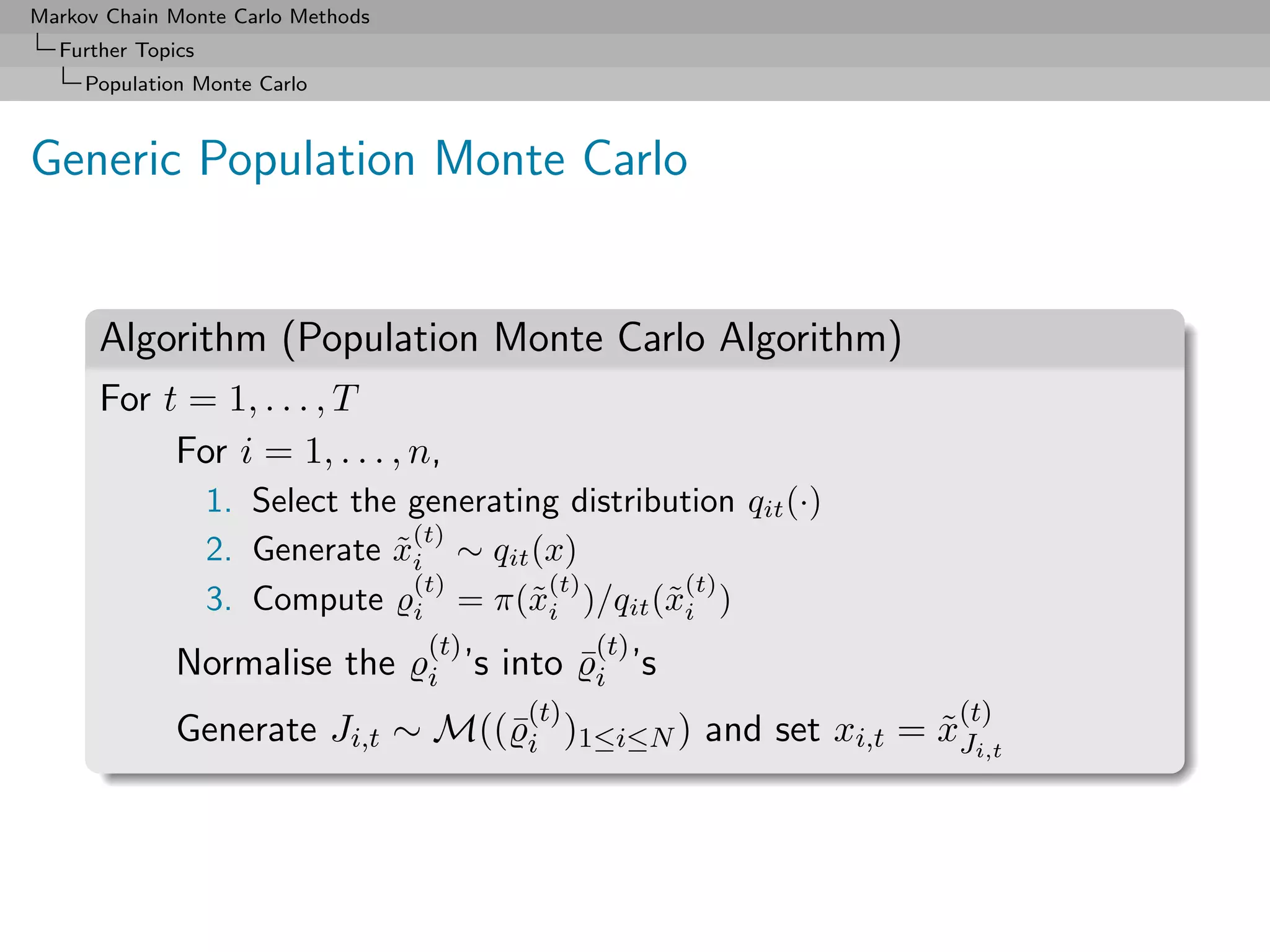 Markov Chain Monte Carlo Methods
  Further Topics
     Population Monte Carlo



Generic Population Monte Carlo


      Algorithm (Population Monte Carlo Algorithm)
      For t = 1, . . . , T
           For i = 1, . . . , n,
                   1. Select the generating distribution qit (·)
                                  (t)
                   2. Generate xi ∼ qit (x)
                                ˜
                                  (t)      (t)       (t)
                   3. Compute i = π(˜i )/qit (˜i )
                                         x         x
                                   (t)           (t)
              Normalise the        i ’s   into ¯i ’s
                                           (t)                     (t)
              Generate Ji,t ∼ M((¯i )1≤i≤N ) and set xi,t = xJi,t
                                                            ˜
 