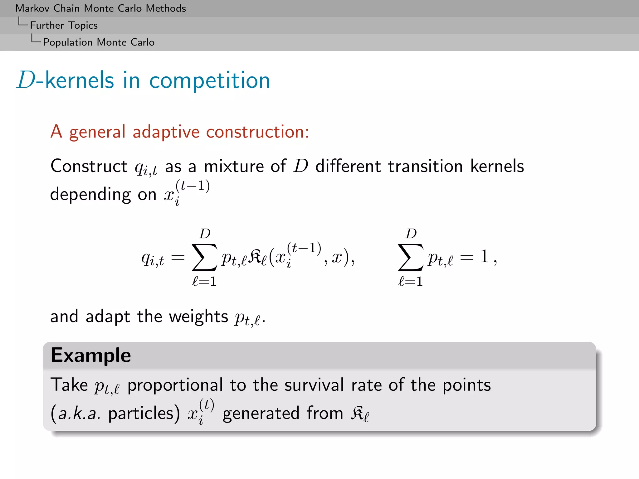 Markov Chain Monte Carlo Methods
  Further Topics
     Population Monte Carlo



D-kernels in competition
      A general adaptive construction:
      Construct qi,t as a mixture of D diﬀerent transition kernels
                      (t−1)
      depending on xi
                                   D                            D
                                                  (t−1)
                        qi,t =          pt, K   (xi     , x),        pt, = 1 ,
                                   =1                           =1

      and adapt the weights pt, .

      Example
      Take pt, proportional to the survival rate of the points
                          (t)
      (a.k.a. particles) xi generated from K
 