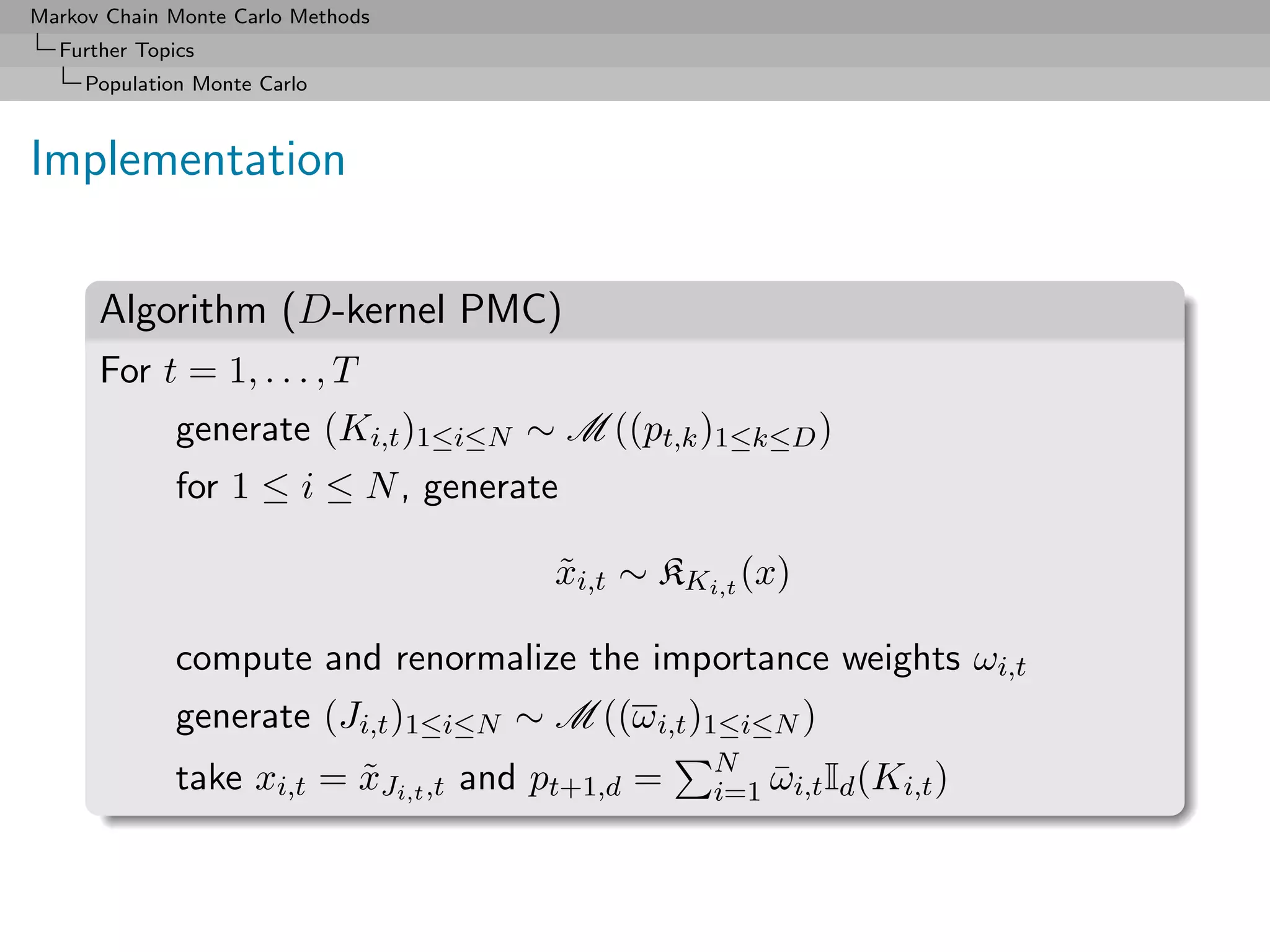 Markov Chain Monte Carlo Methods
  Further Topics
     Population Monte Carlo



Implementation

      Algorithm (D-kernel PMC)
      For t = 1, . . . , T
              generate (Ki,t )1≤i≤N ∼ M ((pt,k )1≤k≤D )
              for 1 ≤ i ≤ N , generate

                                       xi,t ∼ KKi,t (x)
                                       ˜

              compute and renormalize the importance weights ωi,t
              generate (Ji,t )1≤i≤N ∼ M ((ω i,t )1≤i≤N )
                                                  N
              take xi,t = xJi,t ,t and pt+1,d =
                          ˜                       i=1 ωi,t Id (Ki,t )
                                                      ¯
 