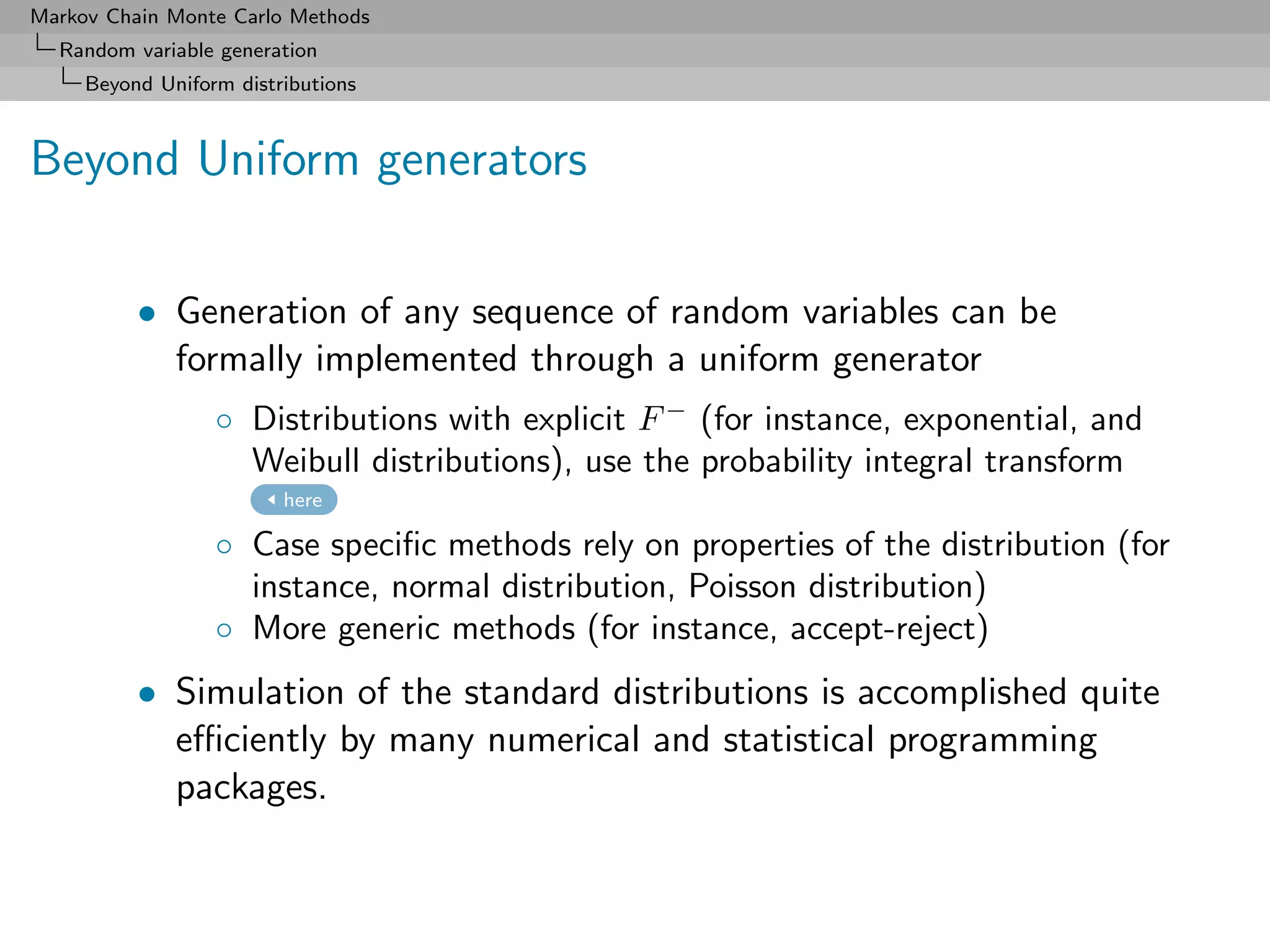 Markov Chain Monte Carlo Methods
  Random variable generation
     Beyond Uniform distributions



Beyond Uniform generators

          • Generation of any sequence of random variables can be
            formally implemented through a uniform generator
                  ◦ Distributions with explicit F − (for instance, exponential, and
                    Weibull distributions), use the probability integral transform
                         here

                  ◦ Case speciﬁc methods rely on properties of the distribution (for
                    instance, normal distribution, Poisson distribution)
                  ◦ More generic methods (for instance, accept-reject)
          • Simulation of the standard distributions is accomplished quite
            eﬃciently by many numerical and statistical programming
            packages.
 