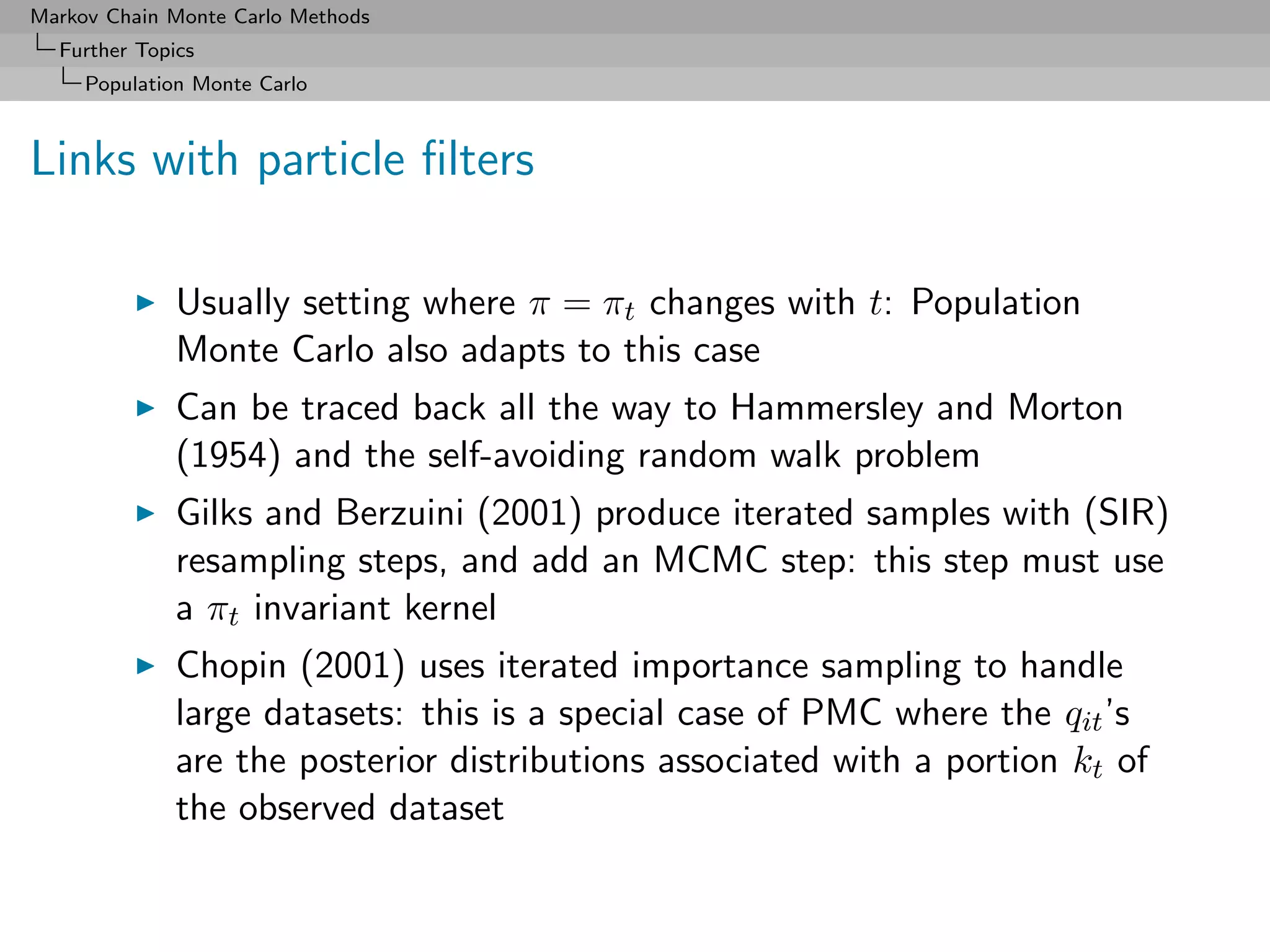 Markov Chain Monte Carlo Methods
  Further Topics
     Population Monte Carlo



Links with particle ﬁlters

              Usually setting where π = πt changes with t: Population
              Monte Carlo also adapts to this case
              Can be traced back all the way to Hammersley and Morton
              (1954) and the self-avoiding random walk problem
              Gilks and Berzuini (2001) produce iterated samples with (SIR)
              resampling steps, and add an MCMC step: this step must use
              a πt invariant kernel
              Chopin (2001) uses iterated importance sampling to handle
              large datasets: this is a special case of PMC where the qit ’s
              are the posterior distributions associated with a portion kt of
              the observed dataset
 