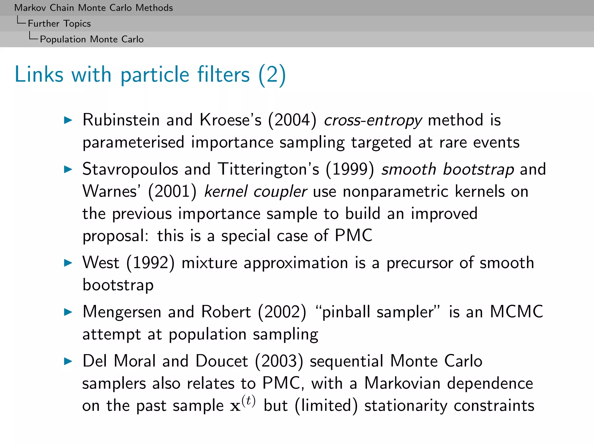 Markov Chain Monte Carlo Methods
  Further Topics
     Population Monte Carlo



Links with particle ﬁlters (2)
              Rubinstein and Kroese’s (2004) cross-entropy method is
              parameterised importance sampling targeted at rare events
              Stavropoulos and Titterington’s (1999) smooth bootstrap and
              Warnes’ (2001) kernel coupler use nonparametric kernels on
              the previous importance sample to build an improved
              proposal: this is a special case of PMC
              West (1992) mixture approximation is a precursor of smooth
              bootstrap
              Mengersen and Robert (2002) “pinball sampler” is an MCMC
              attempt at population sampling
              Del Moral and Doucet (2003) sequential Monte Carlo
              samplers also relates to PMC, with a Markovian dependence
              on the past sample x(t) but (limited) stationarity constraints
 