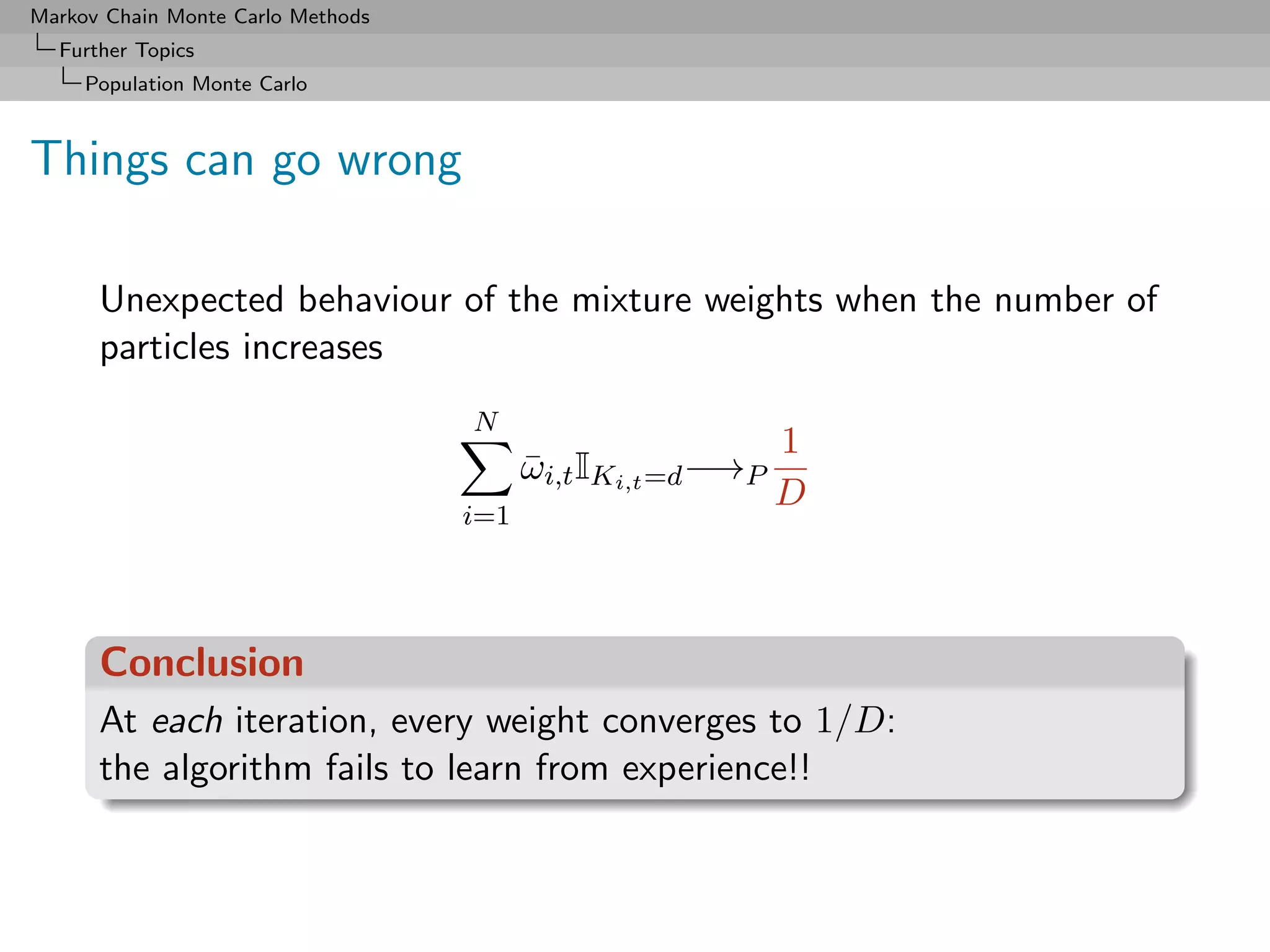 Markov Chain Monte Carlo Methods
  Further Topics
     Population Monte Carlo



Things can go wrong

      Unexpected behaviour of the mixture weights when the number of
      particles increases
                                   N
                                                             1
                                         ωi,t IKi,t =d −→P
                                         ¯
                                                             D
                                   i=1




      Conclusion
      At each iteration, every weight converges to 1/D:
      the algorithm fails to learn from experience!!
 