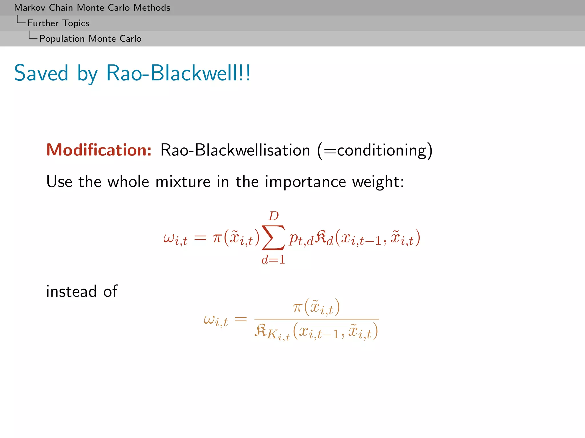 Markov Chain Monte Carlo Methods
  Further Topics
     Population Monte Carlo



Saved by Rao-Blackwell!!


      Modiﬁcation: Rao-Blackwellisation (=conditioning)
      Use the whole mixture in the importance weight:
                                                D
                              ωi,t = π(˜i,t )
                                       x              pt,d Kd (xi,t−1 , xi,t )
                                                                        ˜
                                                d=1

      instead of
                                                   π(˜i,t )
                                                     x
                                    ωi,t =
                                             KKi,t (xi,t−1 , xi,t )
                                                             ˜
 