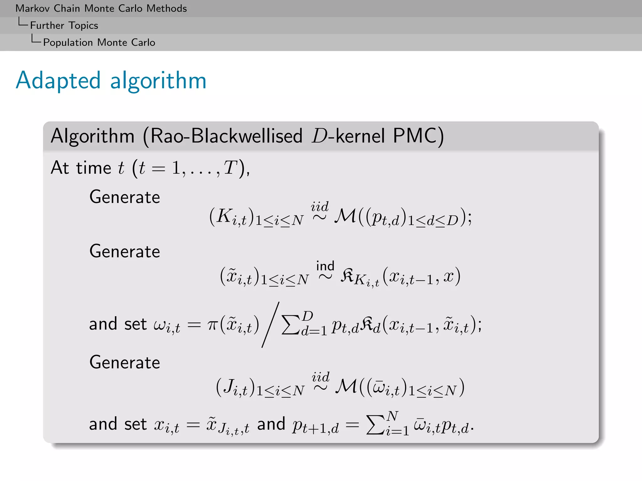 Markov Chain Monte Carlo Methods
  Further Topics
     Population Monte Carlo



Adapted algorithm

      Algorithm (Rao-Blackwellised D-kernel PMC)
      At time t (t = 1, . . . , T ),
              Generate                          iid
                                   (Ki,t )1≤i≤N ∼ M((pt,d )1≤d≤D );
              Generate
                                                 ind
                                    (˜i,t )1≤i≤N ∼ KKi,t (xi,t−1 , x)
                                     x

                                               D
              and set ωi,t = π(˜i,t )
                               x               d=1 pt,d Kd (xi,t−1 , xi,t );
                                                                     ˜

              Generate
                                                iid
                                   (Ji,t )1≤i≤N ∼ M((¯ i,t )1≤i≤N )
                                                     ω
                                                            N
              and set xi,t = xJi,t ,t and pt+1,d =
                             ˜                              i=1 ωi,t pt,d .
                                                                ¯
 
