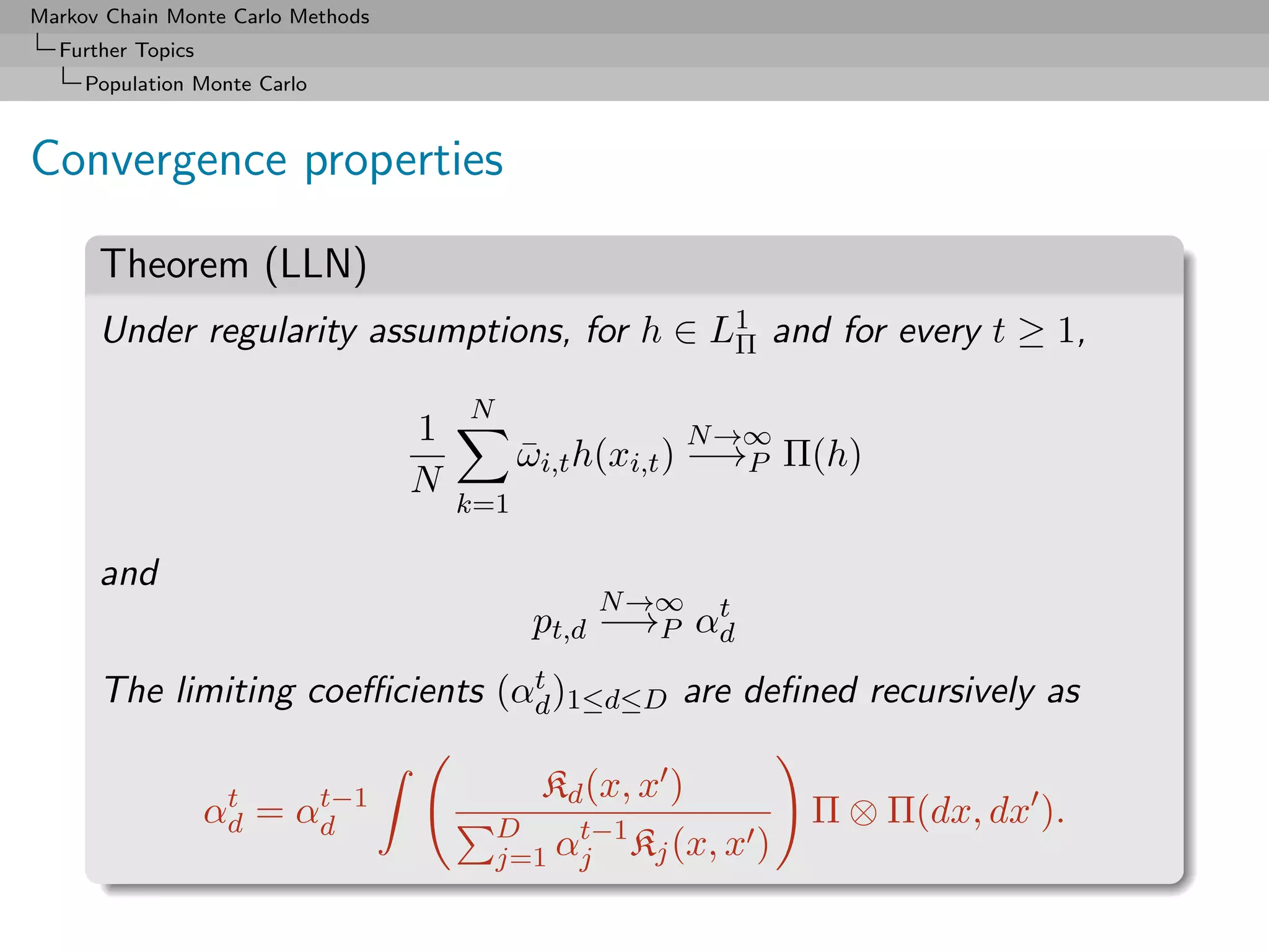 Markov Chain Monte Carlo Methods
  Further Topics
     Population Monte Carlo



Convergence properties

      Theorem (LLN)
      Under regularity assumptions, for h ∈ L1 and for every t ≥ 1,
                                             Π

                                       N
                                   1                     N →∞
                                             ωi,t h(xi,t ) −→P Π(h)
                                             ¯
                                   N
                                       k=1

      and
                                                  N →∞  t
                                              pt,d −→P αd
                                t
      The limiting coeﬃcients (αd )1≤d≤D are deﬁned recursively as

                    t    t−1                  Kd (x, x )
                   αd = αd                 D    t−1
                                                                 Π ⊗ Π(dx, dx ).
                                           j=1 αj Kj (x, x   )
 