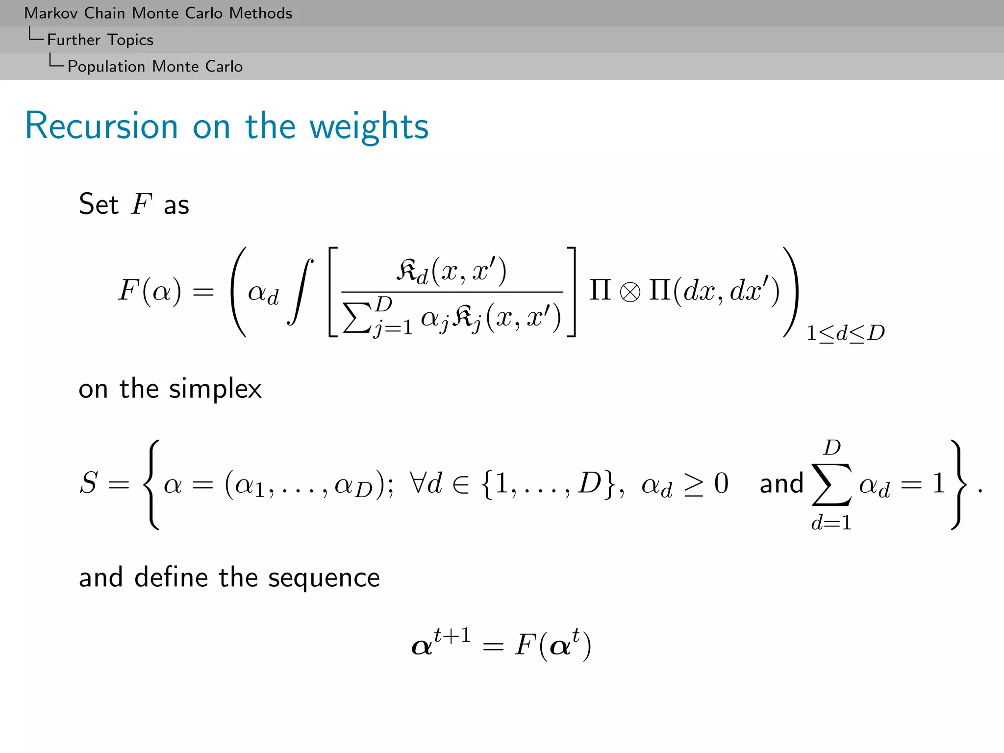 Markov Chain Monte Carlo Methods
  Further Topics
     Population Monte Carlo



Recursion on the weights
      Set F as

                                       Kd (x, x )
           F (α) =            αd     D
                                                           Π ⊗ Π(dx, dx )
                                     j=1 αj Kj (x, x   )                       1≤d≤D

      on the simplex
                                                                                D
      S=           α = (α1 , . . . , αD ); ∀d ∈ {1, . . . , D}, αd ≥ 0   and         αd = 1 .
                                                                               d=1

      and deﬁne the sequence

                                         αt+1 = F (αt )
 