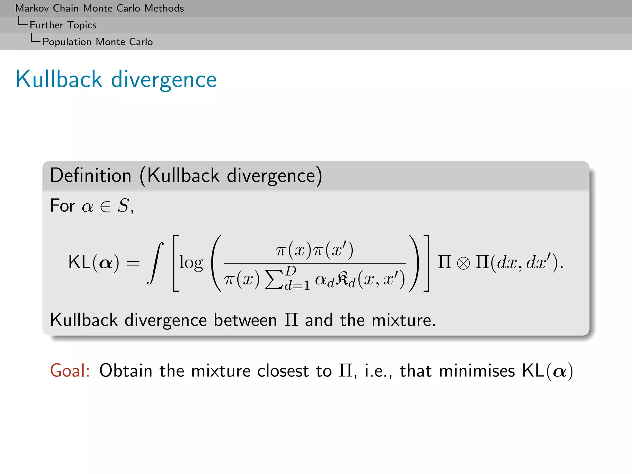 Markov Chain Monte Carlo Methods
  Further Topics
     Population Monte Carlo



Kullback divergence


      Deﬁnition (Kullback divergence)
      For α ∈ S,

                                            π(x)π(x )
          KL(α) =              log          D
                                                                  Π ⊗ Π(dx, dx ).
                                     π(x)   d=1 αd Kd (x, x   )

      Kullback divergence between Π and the mixture.

      Goal: Obtain the mixture closest to Π, i.e., that minimises KL(α)
 