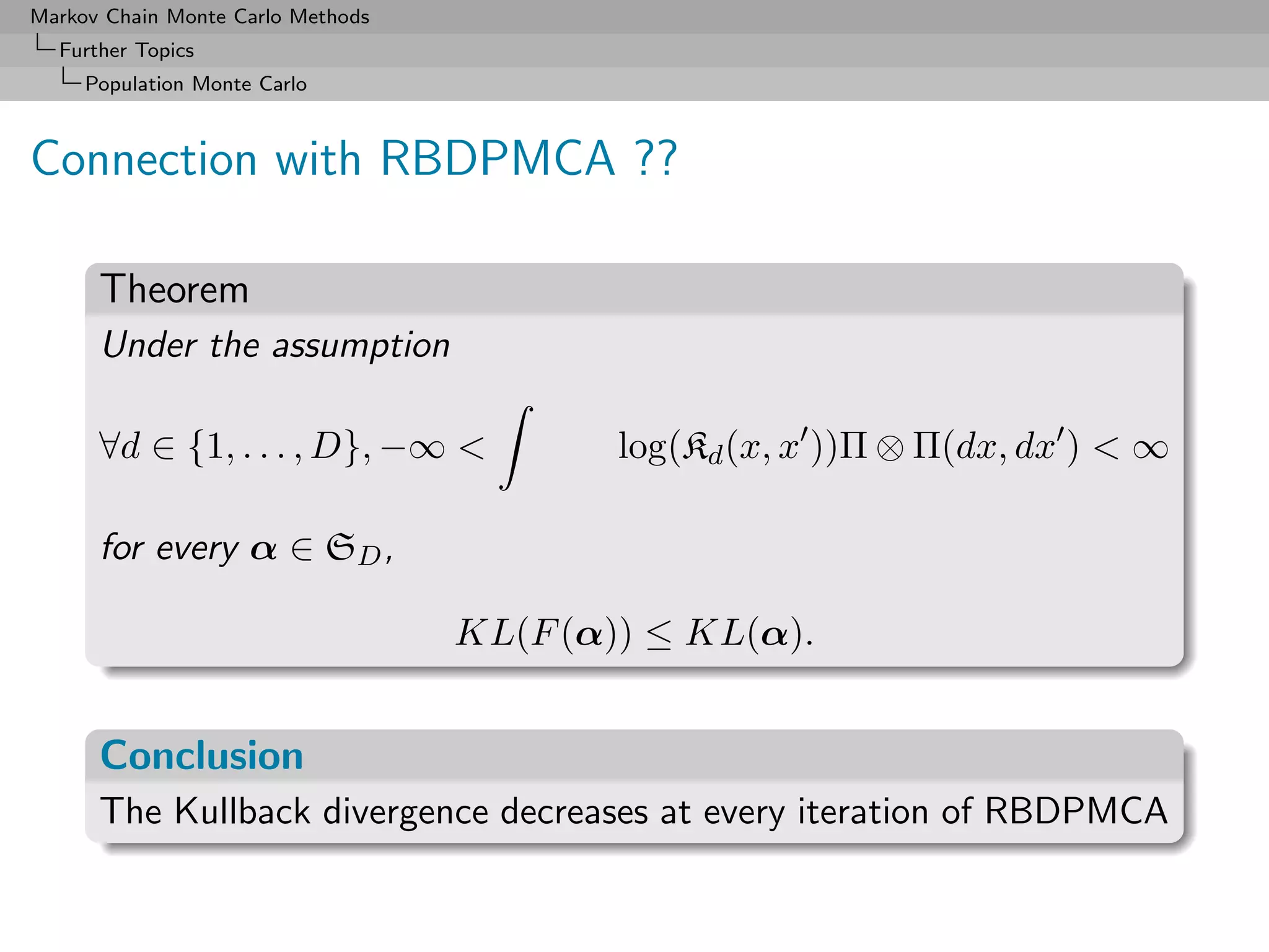 Markov Chain Monte Carlo Methods
  Further Topics
     Population Monte Carlo



Connection with RBDPMCA ??

      Theorem
      Under the assumption

      ∀d ∈ {1, . . . , D}, −∞             log(Kd (x, x ))Π ⊗ Π(dx, dx )  ∞

      for every α ∈ SD ,

                                   KL(F (α)) ≤ KL(α).


      Conclusion
      The Kullback divergence decreases at every iteration of RBDPMCA
 