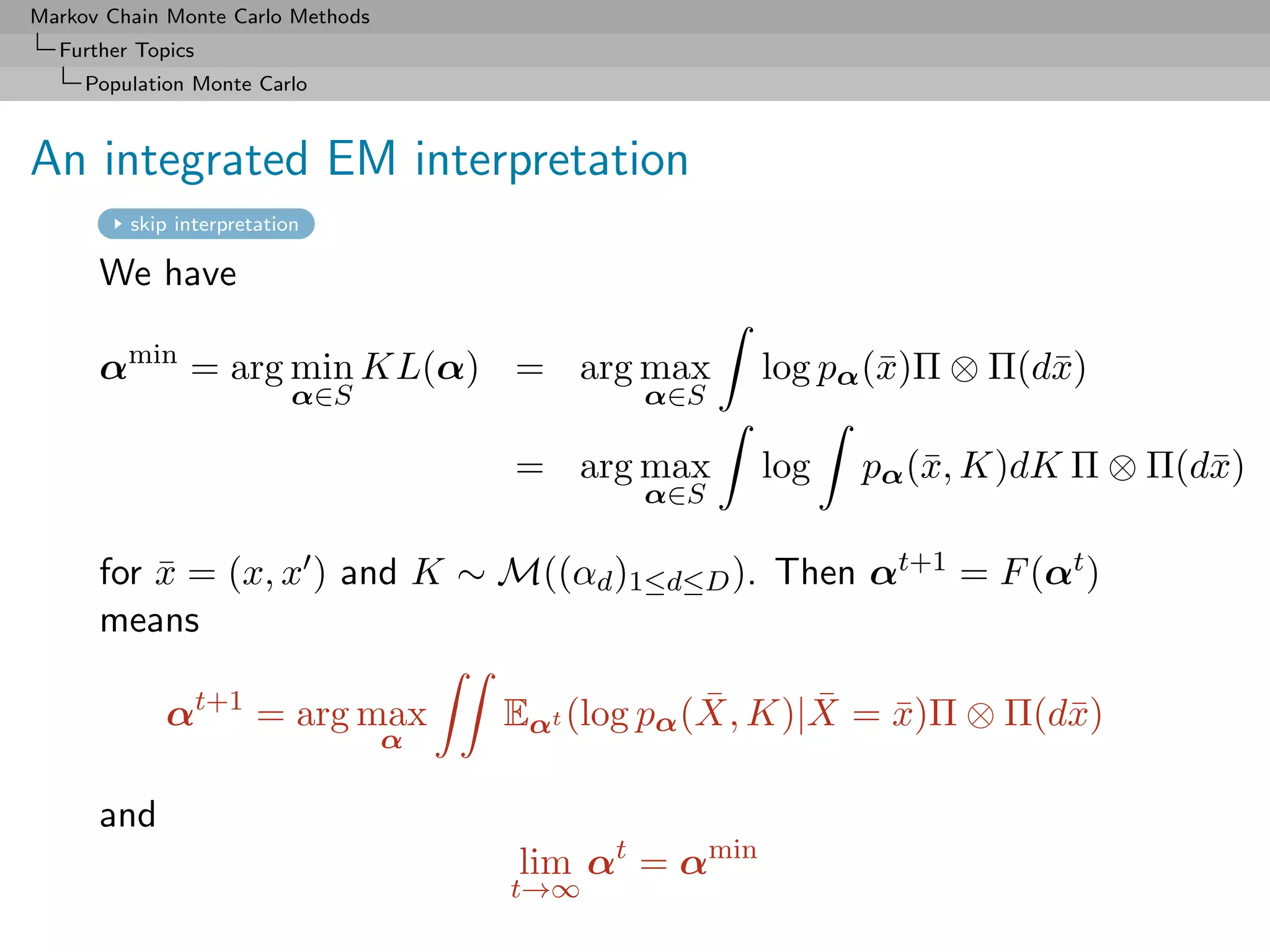 Markov Chain Monte Carlo Methods
  Further Topics
     Population Monte Carlo



An integrated EM interpretation
         skip interpretation

      We have

      αmin = arg min KL(α) = arg max                   log pα (¯)Π ⊗ Π(d¯)
                                                               x        x
                           α∈S                α∈S

                                       = arg max       log   pα (¯, K)dK Π ⊗ Π(d¯)
                                                                 x              x
                                              α∈S

      for x = (x, x ) and K ∼ M((αd )1≤d≤D ). Then αt+1 = F (αt )
          ¯
      means

             αt+1 = arg max                         ¯     ¯
                                       Eαt (log pα (X, K)|X = x)Π ⊗ Π(d¯)
                                                              ¯        x
                                   α

      and
                                       lim αt = αmin
                                       t→∞
 