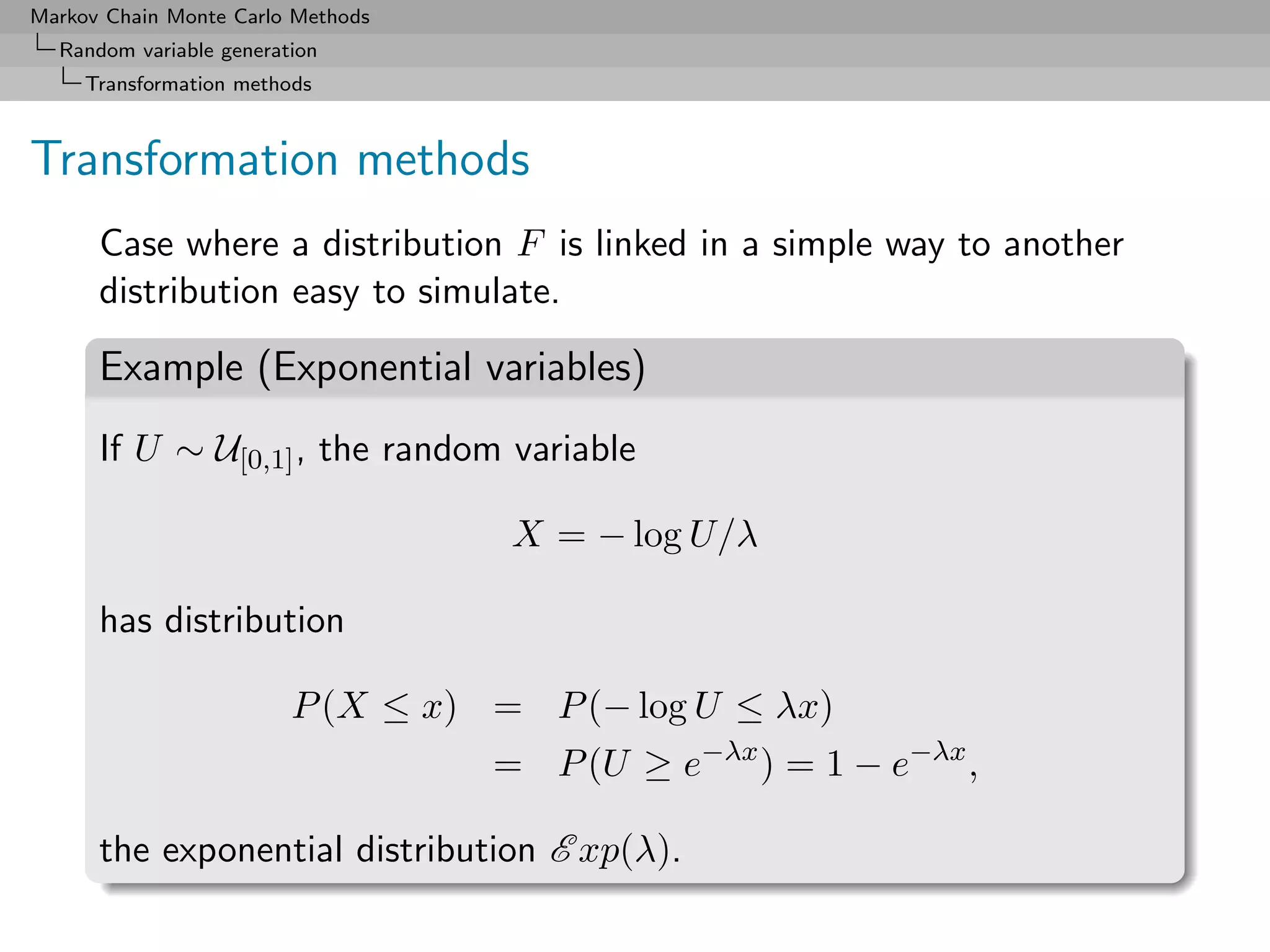 Markov Chain Monte Carlo Methods
  Random variable generation
     Transformation methods



Transformation methods
      Case where a distribution F is linked in a simple way to another
      distribution easy to simulate.

      Example (Exponential variables)
      If U ∼ U[0,1] , the random variable

                                    X = − log U/λ

      has distribution

                         P (X ≤ x) = P (− log U ≤ λx)
                                   = P (U ≥ e−λx ) = 1 − e−λx ,

      the exponential distribution E xp(λ).
 