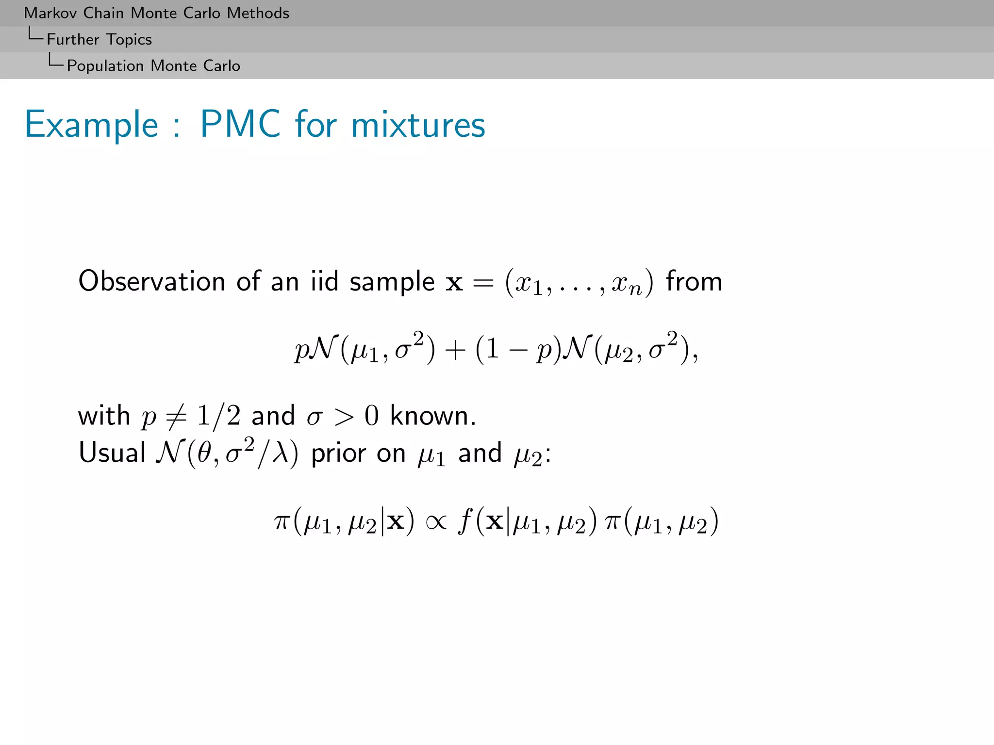 Markov Chain Monte Carlo Methods
  Further Topics
     Population Monte Carlo



Example : PMC for mixtures


      Observation of an iid sample x = (x1 , . . . , xn ) from

                                   pN (µ1 , σ 2 ) + (1 − p)N (µ2 , σ 2 ),

      with p = 1/2 and σ  0 known.
      Usual N (θ, σ 2 /λ) prior on µ1 and µ2 :

                              π(µ1 , µ2 |x) ∝ f (x|µ1 , µ2 ) π(µ1 , µ2 )
 
