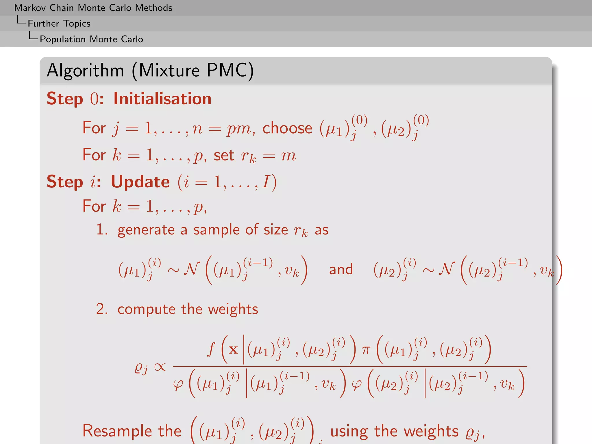 Markov Chain Monte Carlo Methods
  Further Topics
     Population Monte Carlo


      Algorithm (Mixture PMC)
      Step 0: Initialisation
                                                                         (0)        (0)
              For j = 1, . . . , n = pm, choose (µ1 )j , (µ2 )j
              For k = 1, . . . , p, set rk = m
      Step i: Update (i = 1, . . . , I)
          For k = 1, . . . , p,
                   1. generate a sample of size rk as
                              (i)                (i−1)                            (i)                   (i−1)
                      (µ1 )j ∼ N (µ1 )j                  , vk      and         (µ2 )j ∼ N (µ2 )j                , vk

                   2. compute the weights
                                                         (i)       (i)              (i)           (i)
                                        f x (µ1 )j , (µ2 )j               π (µ1 )j , (µ2 )j
                          j    ∝
                                           (i)           (i−1)                     (i)        (i−1)
                                    ϕ (µ1 )j      (µ1 )j         , vk ϕ (µ2 )j           (µ2 )j         , vk

                                           (i)             (i)
              Resample the (µ1 )j , (µ2 )j                         using the weights               j,
 