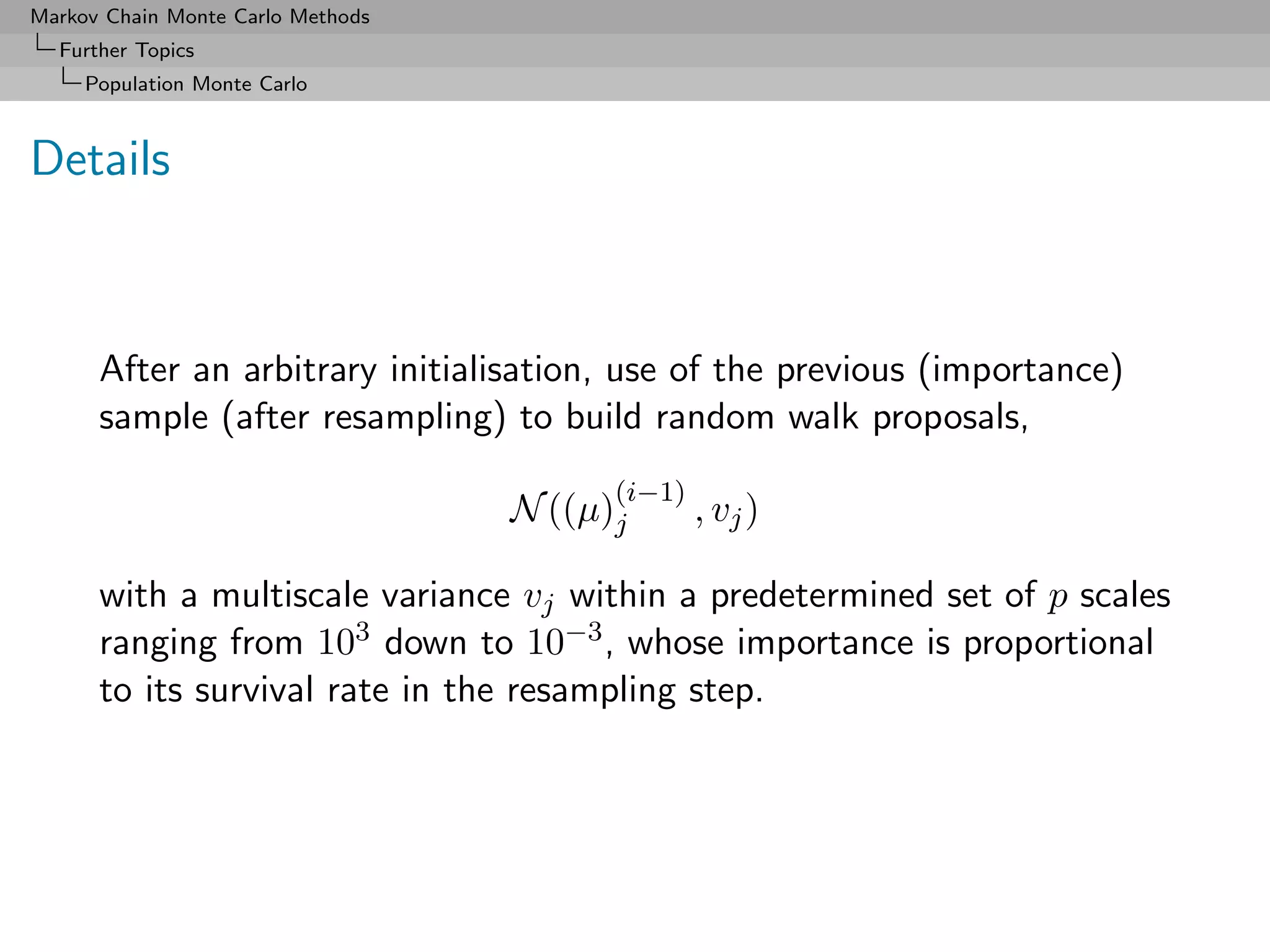 Markov Chain Monte Carlo Methods
  Further Topics
     Population Monte Carlo



Details



      After an arbitrary initialisation, use of the previous (importance)
      sample (after resampling) to build random walk proposals,
                                         (i−1)
                                   N ((µ)j       , vj )

      with a multiscale variance vj within a predetermined set of p scales
      ranging from 103 down to 10−3 , whose importance is proportional
      to its survival rate in the resampling step.
 