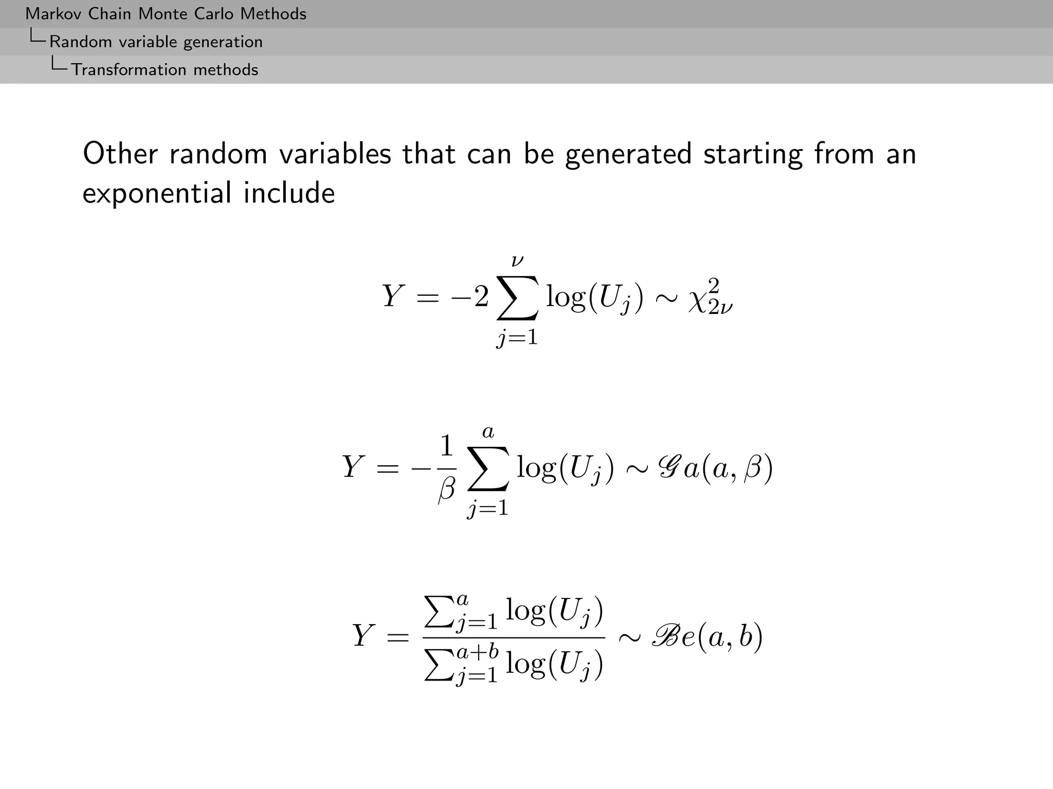 Markov Chain Monte Carlo Methods
  Random variable generation
     Transformation methods




      Other random variables that can be generated starting from an
      exponential include

                                                   ν
                                     Y = −2             log(Uj ) ∼ χ2
                                                                    2ν
                                                  j=1



                                              a
                                        1
                                   Y =−            log(Uj ) ∼ G a(a, β)
                                        β
                                            j=1


                                            a
                                            j=1 log(Uj )
                                   Y =      a+b
                                                             ∼ Be(a, b)
                                            j=1 log(Uj )
 