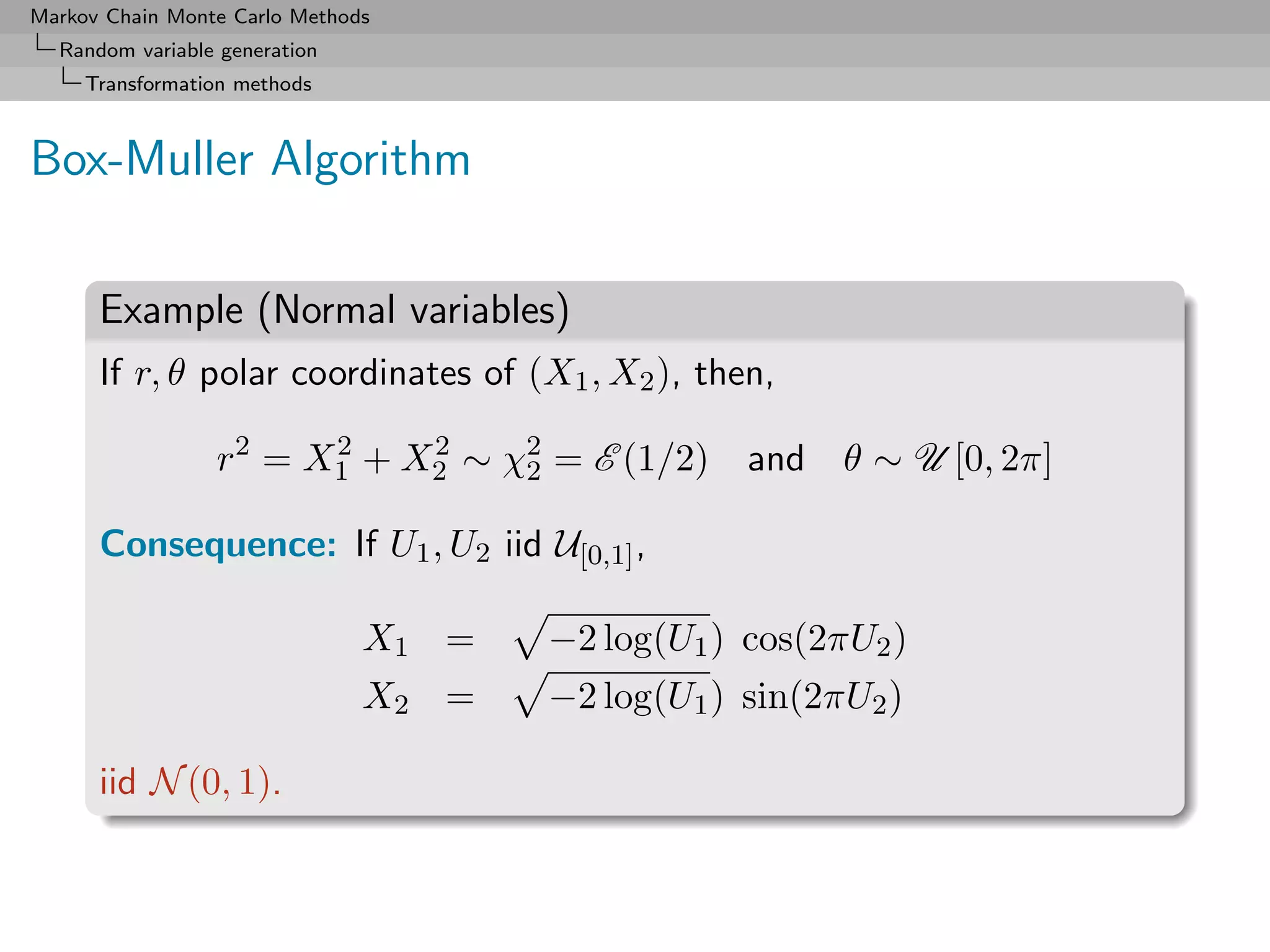 Markov Chain Monte Carlo Methods
  Random variable generation
     Transformation methods



Box-Muller Algorithm

      Example (Normal variables)
      If r, θ polar coordinates of (X1 , X2 ), then,

                 r2 = X1 + X2 ∼ χ2 = E (1/2) and θ ∼ U [0, 2π]
                       2    2
                                 2

      Consequence: If U1 , U2 iid U[0,1] ,

                               X1 =   −2 log(U1 ) cos(2πU2 )
                               X2 =   −2 log(U1 ) sin(2πU2 )

      iid N (0, 1).
 