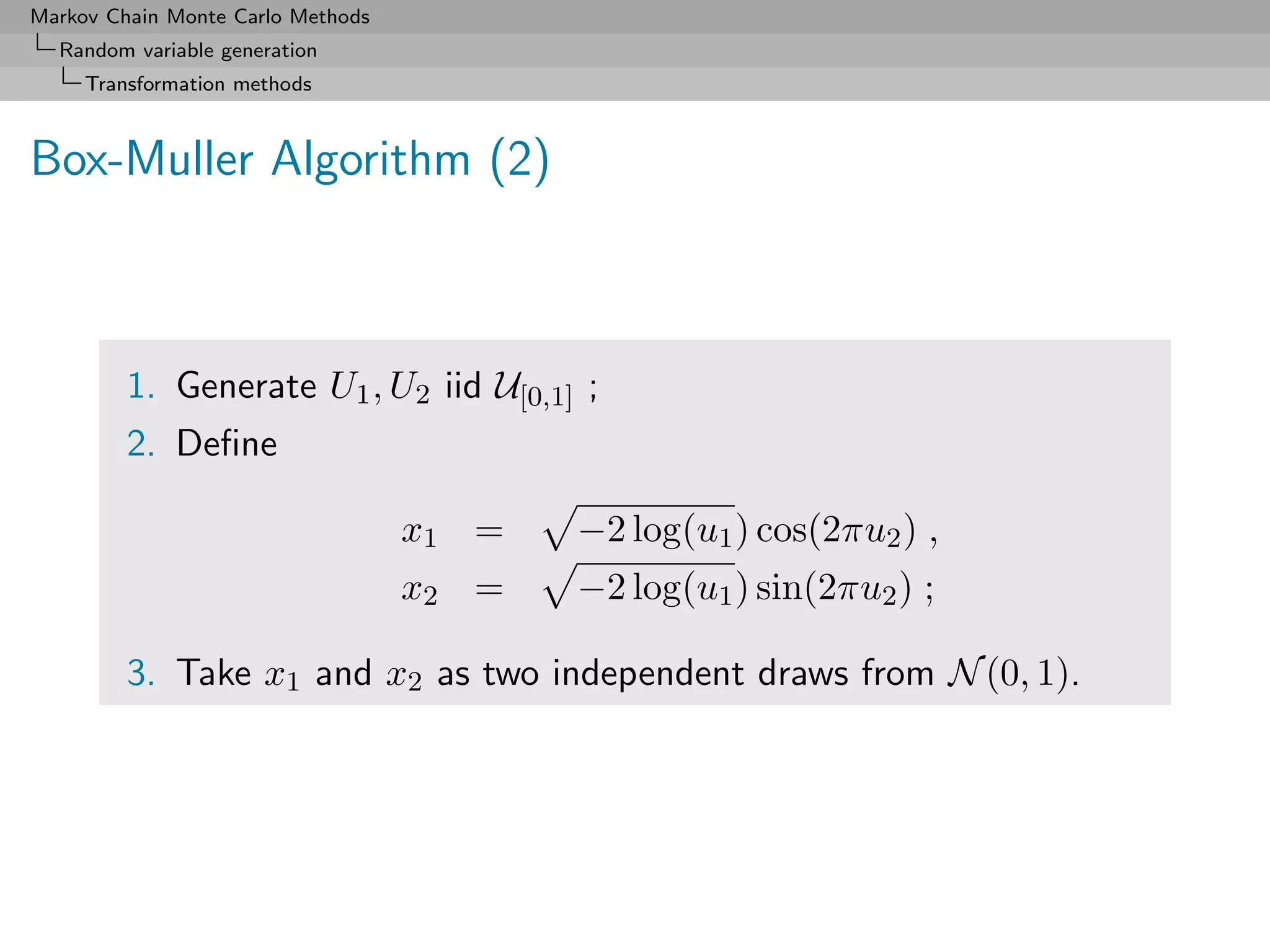 Markov Chain Monte Carlo Methods
  Random variable generation
     Transformation methods



Box-Muller Algorithm (2)



         1. Generate U1 , U2 iid U[0,1] ;
         2. Deﬁne

                                   x1 =   −2 log(u1 ) cos(2πu2 ) ,
                                   x2 =   −2 log(u1 ) sin(2πu2 ) ;

         3. Take x1 and x2 as two independent draws from N (0, 1).
 