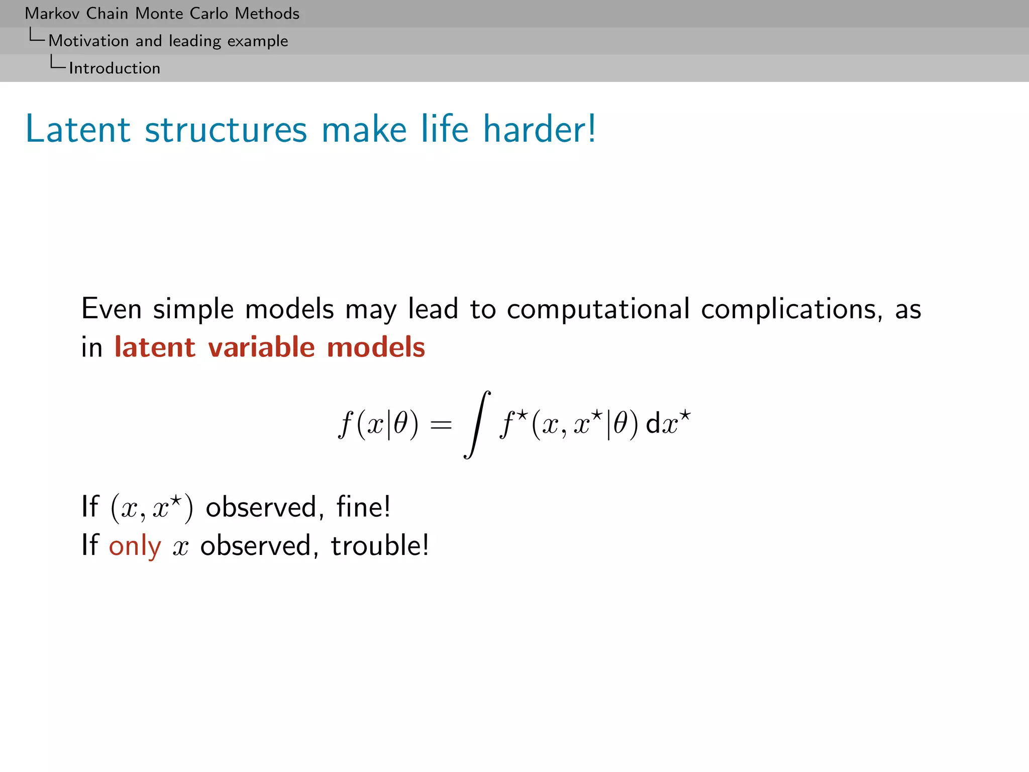 Markov Chain Monte Carlo Methods
  Motivation and leading example
     Introduction



Latent structures make life harder!



      Even simple models may lead to computational complications, as
      in latent variable models

                                   f (x|θ) =   f (x, x |θ) dx

      If (x, x ) observed, ﬁne!
      If only x observed, trouble!
 