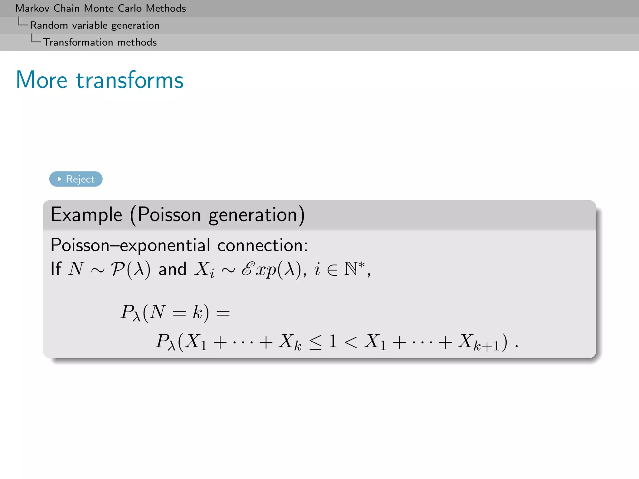 Markov Chain Monte Carlo Methods
  Random variable generation
     Transformation methods



More transforms


         Reject


      Example (Poisson generation)
      Poisson–exponential connection:
      If N ∼ P(λ) and Xi ∼ E xp(λ), i ∈ N∗ ,

                   Pλ (N = k) =
                          Pλ (X1 + · · · + Xk ≤ 1 < X1 + · · · + Xk+1 ) .
 
