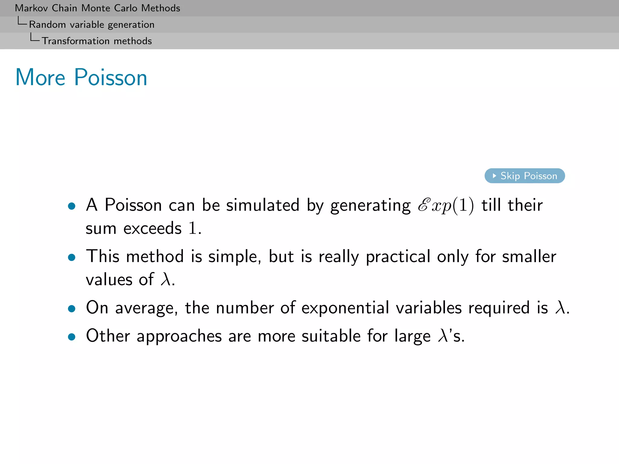 Markov Chain Monte Carlo Methods
  Random variable generation
     Transformation methods



More Poisson


                                                                   Skip Poisson


          • A Poisson can be simulated by generating E xp(1) till their
            sum exceeds 1.
          • This method is simple, but is really practical only for smaller
            values of λ.
          • On average, the number of exponential variables required is λ.
          • Other approaches are more suitable for large λ’s.
 