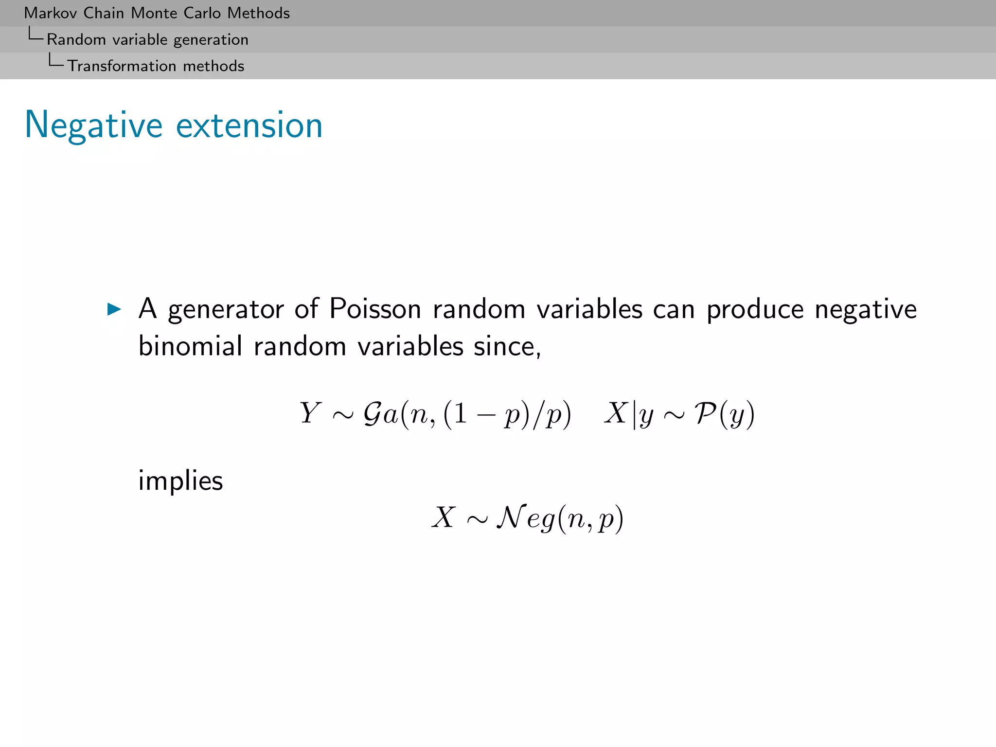 Markov Chain Monte Carlo Methods
  Random variable generation
     Transformation methods



Negative extension



             A generator of Poisson random variables can produce negative
             binomial random variables since,

                                   Y ∼ Ga(n, (1 − p)/p) X|y ∼ P(y)

             implies
                                           X ∼ N eg(n, p)
 