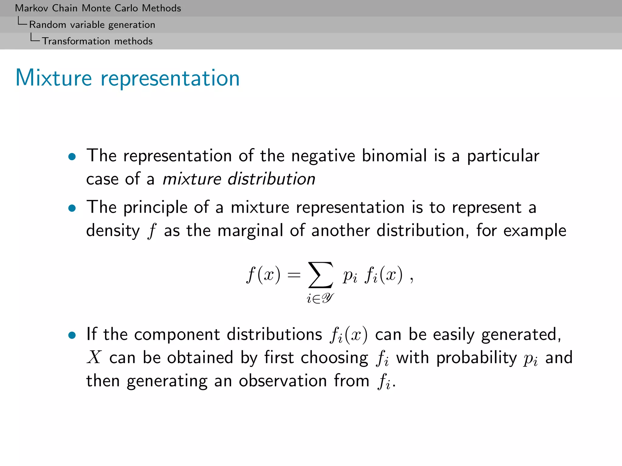 Markov Chain Monte Carlo Methods
  Random variable generation
     Transformation methods



Mixture representation


          • The representation of the negative binomial is a particular
            case of a mixture distribution
          • The principle of a mixture representation is to represent a
            density f as the marginal of another distribution, for example

                                   f (x) =         pi fi (x) ,
                                             i∈Y

          • If the component distributions fi (x) can be easily generated,
            X can be obtained by ﬁrst choosing fi with probability pi and
            then generating an observation from fi .
 