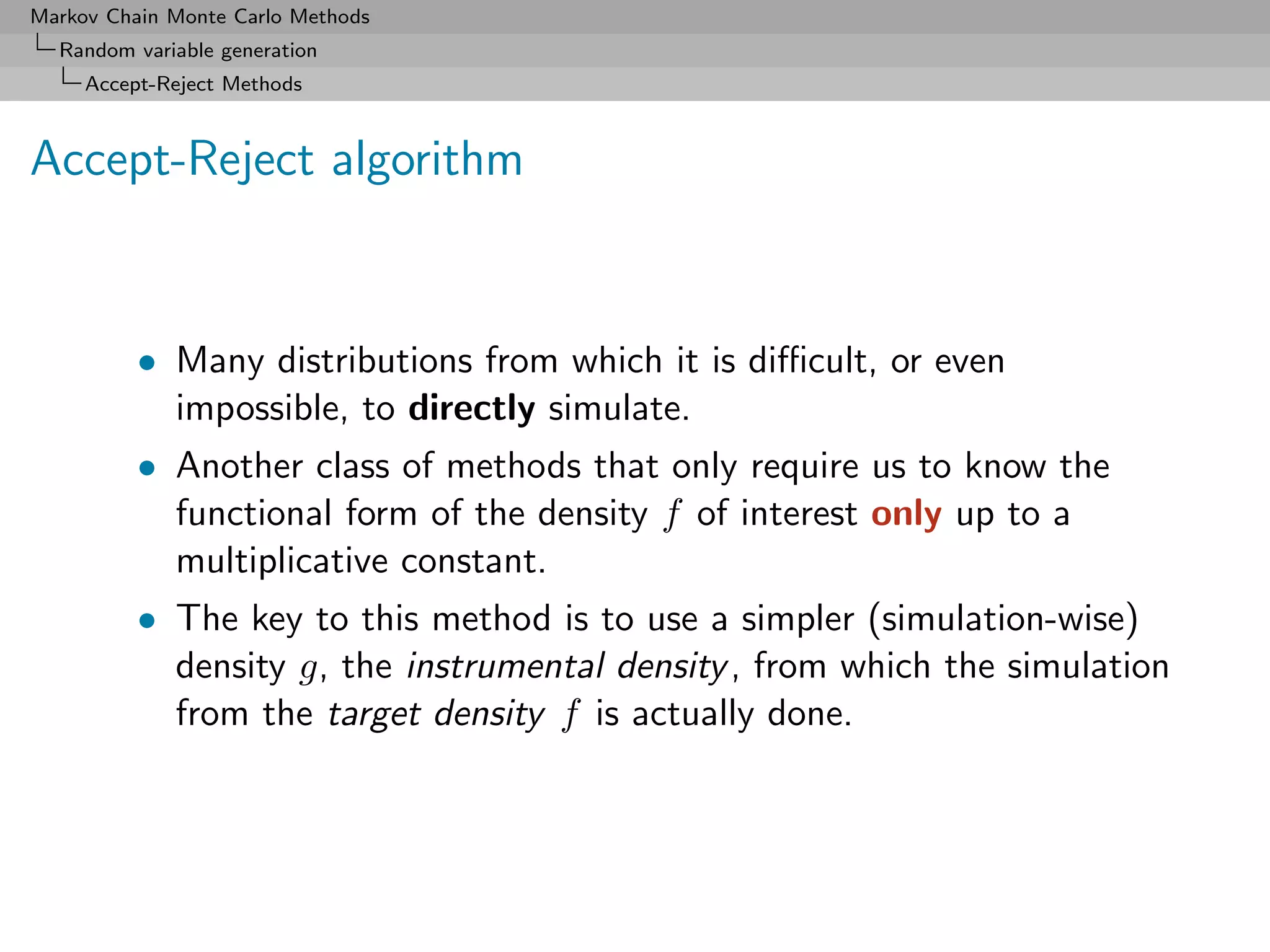 Markov Chain Monte Carlo Methods
  Random variable generation
     Accept-Reject Methods



Accept-Reject algorithm


          • Many distributions from which it is diﬃcult, or even
            impossible, to directly simulate.
          • Another class of methods that only require us to know the
            functional form of the density f of interest only up to a
            multiplicative constant.
          • The key to this method is to use a simpler (simulation-wise)
            density g, the instrumental density , from which the simulation
            from the target density f is actually done.
 