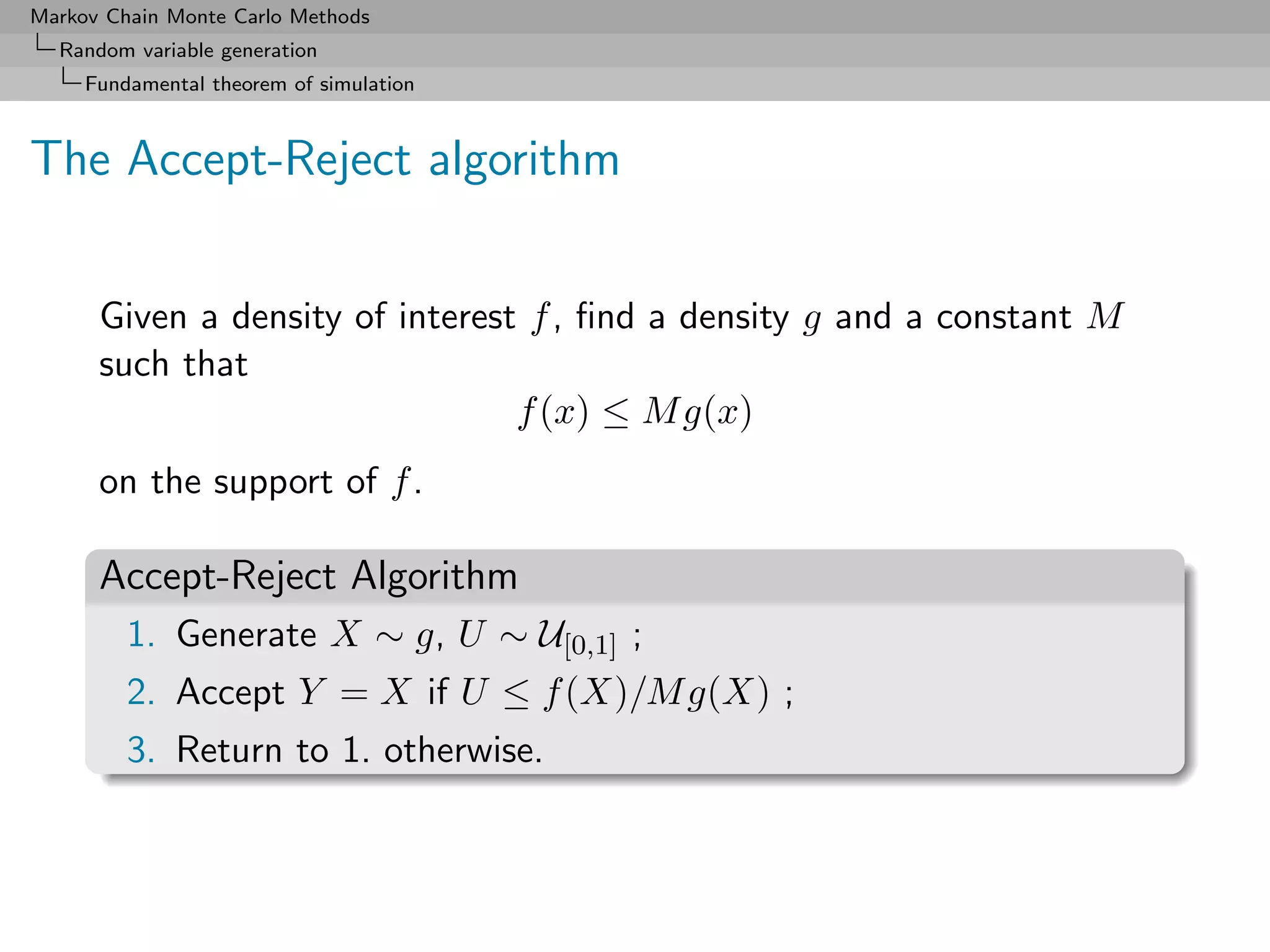 Markov Chain Monte Carlo Methods
  Random variable generation
     Fundamental theorem of simulation



The Accept-Reject algorithm


      Given a density of interest f , ﬁnd a density g and a constant M
      such that
                                 f (x) ≤ M g(x)
      on the support of f .

      Accept-Reject Algorithm
         1. Generate X ∼ g, U ∼ U[0,1] ;
         2. Accept Y = X if U ≤ f (X)/M g(X) ;
         3. Return to 1. otherwise.
 