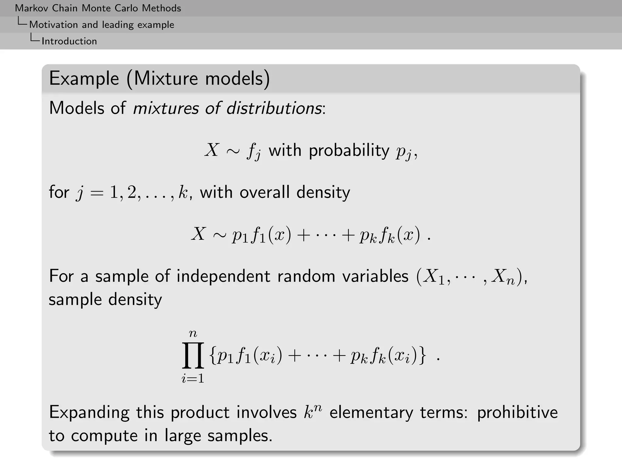 Markov Chain Monte Carlo Methods
  Motivation and leading example
     Introduction


      Example (Mixture models)
      Models of mixtures of distributions:

                                       X ∼ fj with probability pj ,

      for j = 1, 2, . . . , k, with overall density

                                    X ∼ p1 f1 (x) + · · · + pk fk (x) .

      For a sample of independent random variables (X1 , · · · , Xn ),
      sample density
                                   n
                                         {p1 f1 (xi ) + · · · + pk fk (xi )} .
                                   i=1

      Expanding this product involves k n elementary terms: prohibitive
      to compute in large samples.
 