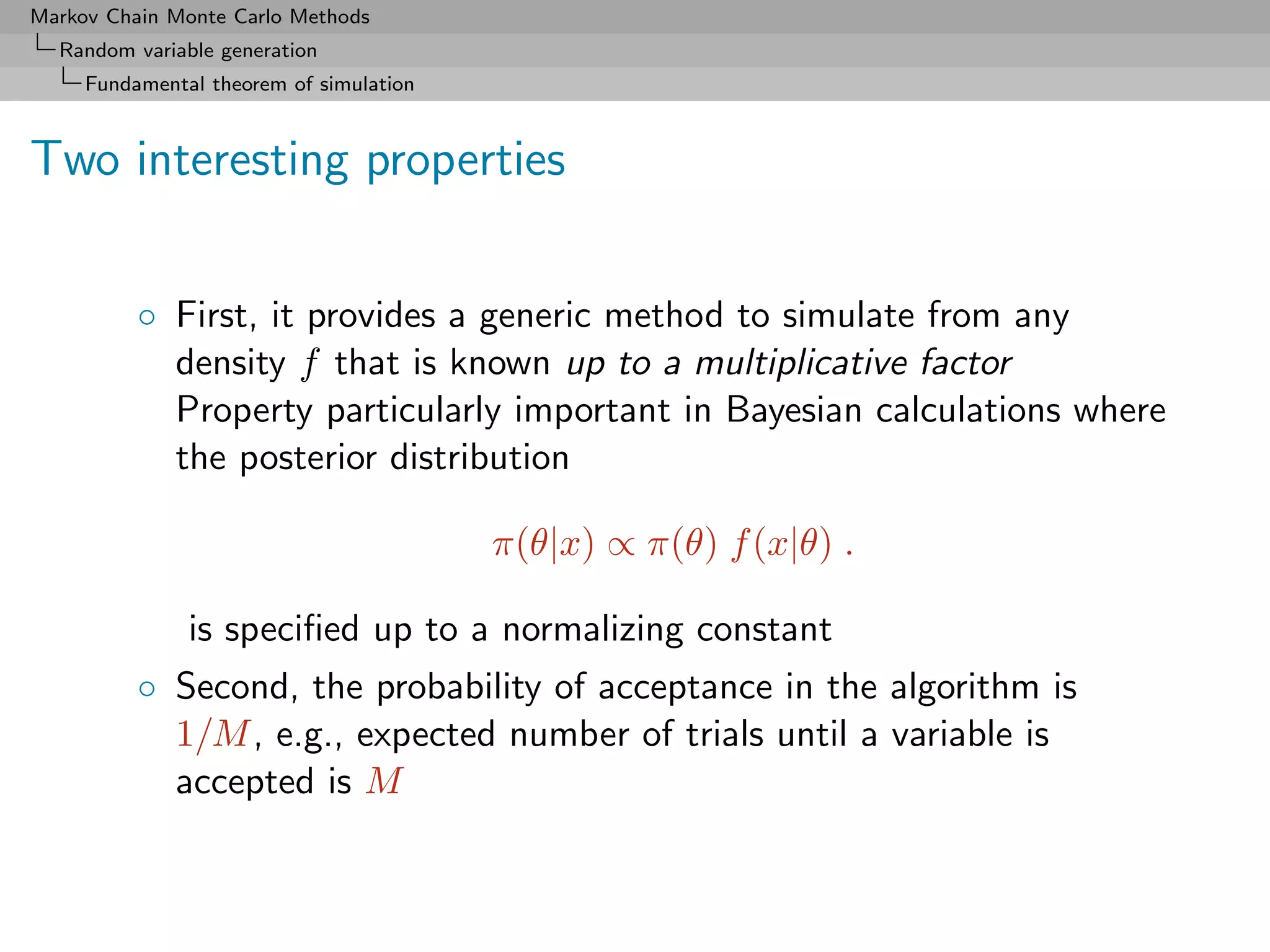 Markov Chain Monte Carlo Methods
  Random variable generation
     Fundamental theorem of simulation



Two interesting properties


          ◦ First, it provides a generic method to simulate from any
            density f that is known up to a multiplicative factor
            Property particularly important in Bayesian calculations where
            the posterior distribution

                                         π(θ|x) ∝ π(θ) f (x|θ) .

               is speciﬁed up to a normalizing constant
          ◦ Second, the probability of acceptance in the algorithm is
            1/M , e.g., expected number of trials until a variable is
            accepted is M
 